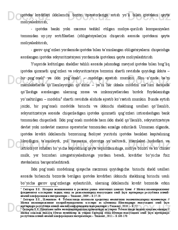 ipoteka   kreditlari   ikkilamchi   bozori   operatorlariga   sotish   yo‘li   bilan   ipotekani   qayta
moliyalashtirish; 
-   ipoteka   banki   yoki   maxsus   tashkil   etilgan   moliya-qurilish   kompaniyalari
tomonidan   uy-joy   sertifikatlari   (obligatsiyalari)ni   chiqarish   asosida   ipotekani   qayta
moliyalashtirish;   
- garov qog‘ozlari yordamida ipoteka bilan ta’minlangan obligatsiyalarni chiqarishga
asoslangan ipoteka sekyuritizatsiyasi yordamida ipotekani qayta moliyalashtirish.
Yuqorida keltirilgan shakllar tahlili asosida jahondagi mavjud ipoteka bilan bog‘liq
ipoteka qimmatli qog‘ozlari va sekyuritizatsiya bozorini shartli ravishda quyidagi ikkita –
bir   pog‘onali 4
  va   ikki   pog‘onali 5
  –   modelga   ajratish   mumkin.   Shu   o‘rinda   ba’zi
mamlakatlarda   qo‘llanilayotgan   qo‘shma   –   ya’ni   har   ikkala   modelni   ma’lum   darajada
qo‘llashga   asoslangan   ularning   xossa   va   imkoniyatlaridan   birdek   foydalanishga
yo‘naltirilgan – modelni 6
  shartli ravishda alohida ajratib ko‘rsatish mumkin. Bunda aytish
joizki,   bir   pog‘onali   modelda   birinchi   va   ikkinchi   shaklning   usullari   qo‘llanilib,
sekyuritizatsiya   asosida   chiqariladigan   ipoteka   qimmatli   qog‘ozlari   ixtisoslashgan   bank
tomonidan chiqariladi. Ikki pog‘onali modelda ham ikki shakl qo‘llanilib, sekyuritizatsiya
davlat   yoki   nodavlat  maxsus  operatorlar  tomonidan  amalga  oshiriladi.  Umuman  olganda,
ipoteka   krediti   ikkilamchi   bozorining   faoliyat   yuritishi   ipoteka   banklari   kapitalining
likvidligini   ta’minlaydi,   pul   massasini   oborotga   yo‘naltiradi,   mamlakat   hududlari   va
iktisodiyot sohalari bo‘yicha kapitalning qayta taqsimlanishiga, moliya bozori va ko‘chmas
mulk,   yer   bozorlari   integratsiyalashuviga   yordam   beradi,   kreditlar   bo‘yicha   foiz
stavkalarini barqarorlashtiradi.
Ikki   pog‘onali   modelning   qisqacha   mazmuni   quyidagicha:   birinchi   shakl   usullari
asosida   birlamchi   bozorda   berilgan   ipoteka   kreditlari   ikkinchi   shaklning   birinchi   usuli
bo‘yicha   garov   qog‘ozlariga   aylantirilib,   ularning   ikkilamchi   kredit   bozorida   erkin
4
  Саттаров   Б.К.   История   возникновения   и   развития   рынка   ипотечных   ценных   бумаг   //   Молия   инжинириясининг
фундаментал   асосларини   тадқиқ   этиш   ва   ривожлантириш   мавзусидаги   олий   ўқув   юртлариаро   республика   илмий-
амалий конференцияси материаллари.– Тошкент, 2009.– Б.27-28.
5
  Саттаров   Б.К.,   Исмоилова   Ф.   Ўзбекистонда   ипотекали   кредитлаш   амалиётини   такомиллаштириш   муаммолари   //
Молия   инжинириясининг   назарий-методологик   асослари   ва   қўлланиш   йўналишлари   мавзусидаги   олий   ўқув
юртлариаро республика илмий-амалий конференцияси материаллари.– Тошкент, 2010. – Б. 57.
6
 Саттаров Б.К. Ипотекани қайта молиялаштириш инструментлари ва уларни Ўзбекистонда ташкил этиш масалалари //
Молия   соҳасида   мавжуд   бўлган   муаммолар   ва   уларни   бартараф   этиш   йўллари   мавзусидаги   олий   ўқув   юртлариаро
республика илмий-амалий конференцияси материаллари.– Тошкент, 2011.– Б.168-170. 