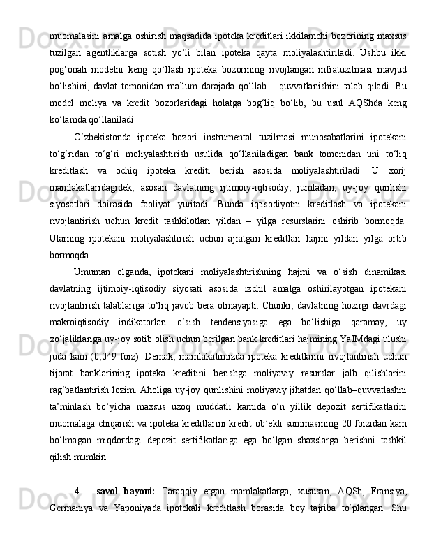 muomalasini   amalga   oshirish   maqsadida   ipoteka  kreditlari   ikkilamchi   bozorining   maxsus
tuzilgan   agentliklarga   sotish   yo‘li   bilan   ipoteka   qayta   moliyalashtiriladi.   Ushbu   ikki
pog‘onali   modelni   keng   qo‘llash   ipoteka   bozorining   rivojlangan   infratuzilmasi   mavjud
bo‘lishini,   davlat   tomonidan   ma’lum   darajada   qo‘llab   –   quvvatlanishini   talab   qiladi.   Bu
model   moliya   va   kredit   bozorlaridagi   holatga   bog‘liq   bo‘lib,   bu   usul   AQShda   keng
ko‘lamda qo‘llaniladi.
O‘zbekistonda   ipoteka   bozori   instrumental   tuzilmasi   munosabatlarini   ipotekani
to‘g‘ridan   to‘g‘ri   moliyalashtirish   usulida   qo‘llaniladigan   bank   tomonidan   uni   to‘liq
kreditlash   va   ochiq   ipoteka   krediti   berish   asosida   moliyalashtiriladi.   U   xorij
mamlakatlaridagidek,   asosan   davlatning   ijtimoiy-iqtisodiy,   jumladan,   uy-joy   qurilishi
siyosatlari   doirasida   faoliyat   yuritadi.   Bunda   iqtisodiyotni   kreditlash   va   ipotekani
rivojlantirish   uchun   kredit   tashkilotlari   yildan   –   yilga   resurslarini   oshirib   bormoqda.
Ularning   ipotekani   moliyalashtirish   uchun   ajratgan   kreditlari   hajmi   yildan   yilga   ortib
bormoqda.
Umuman   olganda,   ipotekani   moliyalashtirishning   hajmi   va   o‘sish   dinamikasi
davlatning   ijtimoiy-iqtisodiy   siyosati   asosida   izchil   amalga   oshirilayotgan   ipotekani
rivojlantirish talablariga to‘liq javob bera olmayapti. Chunki, davlatning hozirgi  davrdagi
makroiqtisodiy   indikatorlari   o‘sish   tendensiyasiga   ega   bo‘lishiga   qaramay,   uy
xo‘jaliklariga uy-joy sotib olish uchun berilgan bank kreditlari hajmining YaIMdagi ulushi
juda   kam   (0,049   foiz).   Demak,   mamlakatimizda   ipoteka   kreditlarini   rivojlantirish   uchun
tijorat   banklarining   ipoteka   kreditini   berishga   moliyaviy   resurslar   jalb   qilishlarini
rag‘batlantirish lozim. Aholiga uy-joy qurilishini moliyaviy jihatdan qo‘llab–quvvatlashni
ta’minlash   bo‘yicha   maxsus   uzoq   muddatli   kamida   o‘n   yillik   depozit   sertifikatlarini
muomalaga chiqarish va ipoteka kreditlarini kredit ob’ekti summasining  20 foizidan kam
bo‘lmagan   miqdordagi   depozit   sertifikatlariga   ega   bo‘lgan   shaxslarga   berishni   tashkil
qilish mumkin.
4   –   savol   bayoni:   Tara qq iy   etgan   mamlakatlarga,   xususan,   A Q Sh,   Fransiya,
Germaniya   va   Yaponiyada   ipotekali   kreditlash   borasida   boy   tajriba   to‘plangan.   Shu 