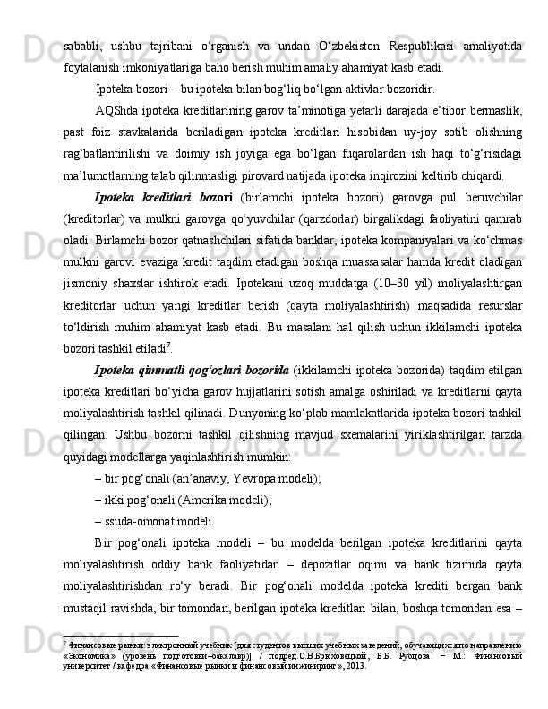 sababli,   ushbu   tajribani   o‘rganish   va   undan   O‘zbekiston   Respublikasi   amaliyotida
foylalanish imkoniyatlariga baho berish muhim amaliy a h amiyat kasb etadi.
Ipoteka bozori – bu ipoteka bilan bog‘liq bo‘lgan aktivlar bozoridir.
AQShda ipoteka kreditlarining garov ta’minotiga yetarli darajada e’tibor bermaslik,
past   foiz   stavkalarida   beriladigan   ipoteka   kreditla ri   hisobidan   uy-joy   sotib   olishning
rag‘batlantirilishi   va   doimiy   ish   joyiga   ega   bo‘lgan   fuqarolardan   ish   haqi   to‘g‘risidagi
ma’lumotlarning talab qilinmasligi pirovard natijada ipoteka inqirozini keltirib chiqardi.
Ipoteka kreditlari	 bo zori   (birlamchi   ipoteka   bozori)   garovga   pul   beruvchilar
(kreditorlar)   va   mulkni   garovga   qo‘yuvchilar   (qarzdorlar)   birgalikdagi   faoliyatini   qamrab
oladi. Birlamchi bozor qatnashchilari sifatida banklar, ipoteka kompaniyalari va ko‘chmas
mulkni   garovi  evaziga   kredit  taqdim  etadigan   boshqa  muassasalar   hamda  kredit   oladigan
jismoniy   shaxslar   ishtirok   etadi.   Ipotekani   uzoq   muddatga   (10–30   yil)   moliyalashtirgan
kreditorlar   uchun   yangi   kreditlar   berish   (qayta   moliyalashtirish)   maqsadida   resurslar
to‘ldirish   muhim   ahamiyat   kasb   etadi.   Bu   masalani   hal   qilish   uchun   ikkilamchi   ipoteka
bozori tashkil etiladi 7
. 
Ipoteka	
 qimmatli	 qog‘ozlari	 bozorida   (ikkilamchi ipoteka bozorida) taqdim etilgan
ipoteka  kreditlari  bo‘yicha  garov  hujjatlarini  sotish   amalga  oshiriladi  va  kreditlarni   qayta
moliyalashtirish tashkil qilinadi. Dunyoning ko‘plab mamlakatlarida ipoteka bozori tashkil
qilingan.   Ushbu   bozorni   tashkil   qilishning   mavjud   sxemalarini   yiriklashtirilgan   tarzda
quyidagi modellarga yaqinlashtirish mumkin: 
– bir pog‘onali (an’anaviy, Yevropa modeli); 
– ikki pog‘onali (Amerika modeli); 
– ssuda-omonat modeli. 
Bir   pog‘onali   ipoteka   modeli   –   bu   modelda   berilgan   ipoteka   kreditlarini   qayta
moliyalashtirish   oddiy   bank   faoliyatidan   –   depozitlar   oqimi   va   bank   tizimida   qayta
moliyalashtirishdan   ro‘y   beradi.   Bir   pog‘onali   modelda   ipoteka   krediti   bergan   bank
mustaqil ravishda, bir tomondan, berilgan ipoteka kreditlari bilan, boshqa tomondan esa –
7
 Финансовые рынки: электронный учебник [для студентов высших учебных заведений, обучающихся по направлению
«Экономика»   (уровень   подготовки–бакалав)]   /   подред.С.В.Б`ховецкой,   Б.Б.   Рубцова.   −   М.:   Финансовый
университет / кафедра «Финансовые рынки и финансовый инжиниринг», 2013. 