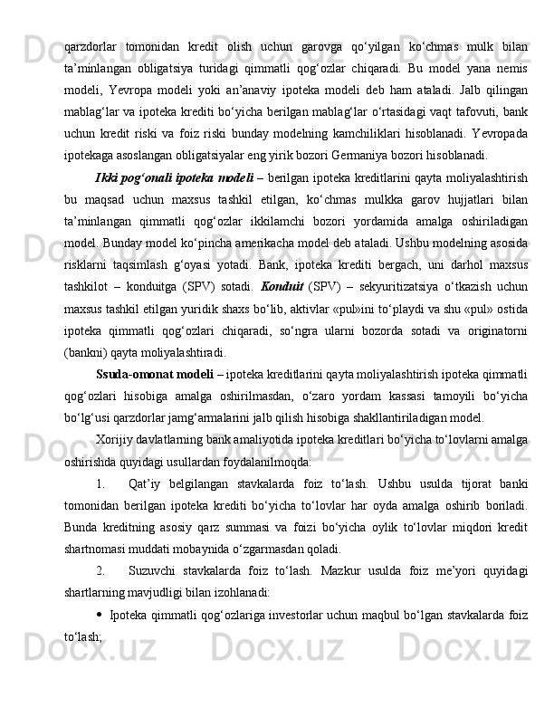 qarzdorlar   tomonidan   kredit   olish   uchun   garovga   qo‘yilgan   ko‘chmas   mulk   bilan
ta’minlangan   obligatsiya   turidagi   qimmatli   qog‘ozlar   chiqaradi.   Bu   model   yana   nemis
modeli,   Yevropa   modeli   yoki   an’anaviy   ipoteka   modeli   deb   ham   ataladi.   Jalb   qilingan
mablag‘lar va ipoteka krediti bo‘yicha berilgan mablag‘lar o‘rtasidagi  vaqt tafovuti, bank
uchun   kredit   riski   va   foiz   riski   bunday   modelning   kamchiliklari   hisoblanadi.   Yevropada
ipotekaga asoslangan obligatsiyalar eng yirik bozori Germaniya bozori hisoblanadi.
Ikki pog‘onali	 ipoteka	 modeli   – berilgan ipoteka kreditlarini qayta moliyalashtirish
bu   maqsad   uchun   maxsus   tashkil   etilgan,   ko‘chmas   mulkka   garov   hujjatlari   bilan
ta’minlangan   qimmatli   qog‘ozlar   ikkilamchi   bozori   yordamida   amalga   oshiriladigan
model. Bunday model ko‘pincha amerikacha model deb ataladi. Ushbu modelning asosida
risklarni   taqsimlash   g‘oyasi   yotadi.   Bank,   ipoteka   krediti   bergach,   uni   darhol   maxsus
tashkilot   –   konduitga   (SPV)   sotadi.   Konduit   (SPV)   –   sekyuritizatsiya   o‘tkazish   uchun
maxsus tashkil etilgan yuridik shaxs bo‘lib, aktivlar «pul»ini to‘playdi va shu «pul» ostida
ipoteka   qimmatli   qog‘ozlari   chiqaradi,   so‘ngra   ularni   bozorda   sotadi   va   originatorni
(bankni) qayta moliyalashtiradi.
Ssuda-omonat modeli  – ipoteka kreditlarini qayta moliyalashtirish ipoteka qimmatli
qog‘ozlari   hisobiga   amalga   oshirilmasdan,   o‘zaro   yordam   kassasi   tamoyili   bo‘yicha
bo‘lg‘usi qarzdorlar jamg‘armalarini jalb qilish hisobiga shakllantiriladigan model.
Xorijiy davlatlarning bank amaliyotida ipoteka kreditla ri bo‘yicha to‘lovlarni amalga
oshirishda quyidagi usullardan foydalanilmoqda:
1. Q at’iy   belgilangan   stavkalarda   foiz   to‘lash.   Ushbu   usulda   tijorat   banki
tomonidan   berilgan   ipoteka   krediti   bo‘yicha   to‘lovlar   h ar   oyda   amalga   oshirib   boriladi.
Bunda   kreditning   asosiy   qarz   summasi   va   foizi   bo‘yicha   oylik   to‘lovlar   miqdori   kredit
shartnomasi muddati mobaynida o‘zgarmasdan  q oladi.
2. Suzuvchi   stavkalarda   foiz   to‘lash.   Mazkur   usulda   foiz   me’yori   quyidagi
shartlarning mavjudligi bilan izo hl anadi:
 Ipoteka   q immatli   q o g‘ ozlariga investorlar uchun ma q bul bo‘lgan stavkalarda foiz
to‘lash; 
