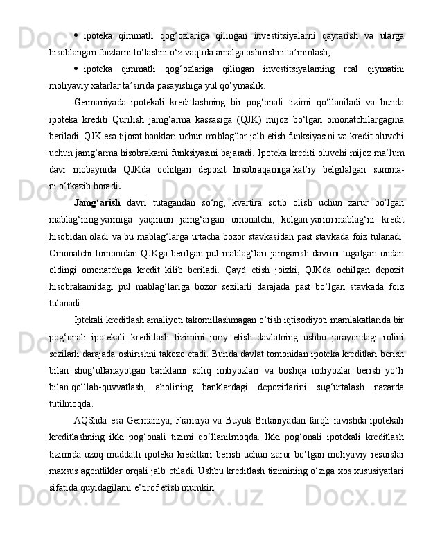  ipoteka   q immatli   q o g‘ ozlariga   qilingan   investitsiyalarni   qaytarish   va   ularga
hisoblangan foizlarni to‘lashni o‘z vaqtida amalga oshirishni ta’minlash;
 ipoteka   q immatli   q o g‘ ozlariga   qilingan   investitsiyalarning   real   q iymatini
moliyaviy xatarlar ta’sirida pasayishiga yul  qo‘ ymaslik.
Germaniyada   ipotekali   kreditlashning   bir   pog‘onali   tizimi   qo‘llaniladi   va   bunda
ipoteka   krediti   Qurilish   jamg‘arma   kassasiga   ( Q JK)   mijoz   bo‘lgan   omonatchilargagina
beriladi.  Q JK esa tijorat banklari uchun mablag‘lar jalb etish funksiyasini va kredit oluvchi
uchun jamg‘arma hisobrakami funksiyasini bajaradi.  Ipoteka krediti oluvchi mijoz   ma’lum
davr   mobaynida   QJKda   ochilgan   depozit   hisobraqamiga   kat’iy   belgilalgan   summa -
ni   o‘tkazib boradi .
Jamg‘arish   davri   tutagandan   so‘ng,   kvartira   sotib   olish   uchun   zarur   bo‘lgan
mablag‘ning   yarmiga   yaqininn   jamg‘argan   omonatchi,   kolgan   yarim   mablag‘ni   kredit
hisobidan   oladi va bu mablag‘larga urtacha bozor stavkasidan past   stavkada foiz tulanadi.
Omo natchi   tomonidan   QJKga   berilgan   pul   mablag‘lari   jamgarish   davrini   tugatgan   undan
oldingi   omonatchiga   kredit   kilib   beriladi.   Qayd   etish   joizki,   QJKda   ochilgan   depozit
hisobrakamidagi   pul   mablag‘lariga   bozor   sezilarli   darajada   past   bo‘lgan   stavkada   foiz
tulanadi.
Iptekali kreditlash amaliyoti takomillashmagan o‘tish iqtisodiyoti mamlakatlarida bir
pog‘onali   ipotekali   kredit lash   tizimini   joriy   etish   davlatning   ushbu   jarayondagi   rolini
sezilarli darajada oshirishni takozo etadi. Bun da davlat tomonidan ipoteka kreditlari berish
bilan   shug‘ullanayotgan   banklarni   soliq   imtiyozlari   va   boshqa   imtiyozlar   berish   yo‘li
bilan   qo‘llab-quvvatlash,   aholining   banklardagi   depozitlarini   sug‘urtalash   nazarda
tutilmoqda.
AQShda   esa   Germaniya,   Fransiya   va   Buyuk   Britaniyadan   farqli   ravishda   ipotekali
kreditlashning   ikki   pog‘onali   tizimi   qo‘llanilmoqda.   Ikki   pog‘onali   ipotekali   kreditlash
tizimida   uzoq   muddatli   ipoteka   kreditlari   be rish   uchun   zarur   bo‘lgan   moliya viy   resurslar
maxsus agentliklar orqali jalb etiladi. Ushbu kreditlash tizimining o‘ziga xos xususiyatlari
sifatida quyidagilarni e’tirof etish mumkin: 