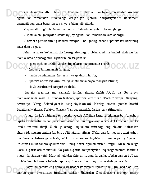  ipoteka   kreditlari   berish   uchun   zarur   bo‘lgan   moliyaviy   resurslar   maxsus
agentliklar   tomonidan   muomalaga   chi q arilgan   ipoteka   obligatsiyalarini   ikkilamchi
q immatli  q o g‘ ozlar bozorida sotish y o‘ li bilan jalb etiladi;
 q immatli  q o g‘ ozlar bozori va uning infratuzilmasi yetarlicha rivojlangan;
 ipoteka obligatsiyalari davlat uy-joy agentliklari tomonidan kafolatlangan;
 davlat agentliklarining kafolati mavjud   –   bo‘lganligi   sababli ipoteka kreditlarining
xatar darajasi past.
Jahon   tajribasi   ko‘rsatishicha   hozirgi   davrdagi   ipoteka   kreditini   tashkil   etish   xar   bir
mamlakatda qo‘yidagi xususiyatlar bilan farqlanadi:
- qatnashchilar tarkibi va ularning o‘zaro munosabatlar shakli;  
- huquqiy ta’minlanish darajasi;  
- ssuda berish, xizmat ko‘rsatish va  q aytarish tartibi;  
- ipoteka operatsiyalarini moliyalashtirish va  q ayta moliyalashtirish;  
- davlat ishtirokini darajasi va shakli.
Ipoteka   kreditini   eng   samarali   tashkil   etilgan   shakli   A Q Sh   va   Germaniya
mamlakatlarida   mavjud.   Bundan   tashqari,   ipoteka   kreditidan   G‘ arb   Yevropa,   Sanyang,
Avstraliya,   Yangi   Zelandiyalarda   keng   foydalaniladi.   Hozirgi   davrda   ipoteka   krediti
Braziliya, Me k sika, Turkiya, Shar q iy Yevropa mamlakatlarida joriy etilmo q da.
Yuqorida   ko‘rsatilganidek,   ipoteka   krediti   AQShda   keng   rivojlangan   bo‘lib,   ushbu
tajriba O‘zbekiston uchun juda xam dolzarbdir. Buning asosiy sababi AQSh uchun ipoteka
krediti   tizimini   rivoji   30-chi   yillardagi   kapitalizm   tarixidagi   eng   chukur   inkirozdan
chiqishida muhim omillardan biri bo‘lib xizmat qilgan. O‘sha davrda moliya bozori ushbu
mamlakatda   halokatga   uchrab,   ichki   resurslaridan   foydalanish   imkoniyati   yo‘qolgan,
ko‘chmas   mulk   tobora   qadrsizlanib,   uning   bozor   qiymati   tushib   ketgan.   Bu   bilan   birga
ularni sug‘urtalash to‘xtatildi. Ko‘plab sug‘urta kompaniyalari inqirozga uchradi, ishsizlik
yuqori darajasiga yetdi. Mavjud holatdan chiqish maqsadida davlat tubdan vayron bo‘lgan
ipoteka krediti tizimini tiklashni qaror qilib o‘z e’tiborini uy-joy qurilishiga qaratdi.
Xayot bu harakat eng oqilona va uzoqni ko‘zlovchi siyosat ekanligini tasdiqladi. Bu
davrda   qator   investitsion   institutlar   tuzildi.   Shulardan   O‘zbekiston   sharoitiga   tarixiy 