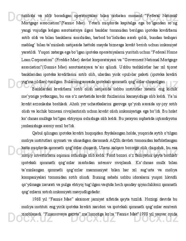 tuzilishi   va   olib   boradigan   operatsiyalari   bilan   nisbatan   monand   “Federal   National
Mortgage   association”(Fannie   Mae).   Yetarli   miqdorda   kapitalga   ega   bo‘lgandan   so‘ng
yangi   vujudga   kelgan   assotsiatsiya   ilgari   banklar   tomonidan   berilgan   ipoteka   kreditlarni
sotib   oldi   va   bilan   banklarni   sinishidan,   barbod   bo‘lishidan   asrab   qoldi,   bundan   tashqari
mablag‘ bilan ta’minlash natijasida hattoki mayda biznesga kredit berish uchun imkoniyat
yaratildi. Yuqori xatarga ega bo‘lgan ipoteka operatsiyalarni yuritish uchun “Federal Home
Loan Corporation” (Freddie Mae) davlat korporatsiyasi va “Goverment National Mortgage
association”(Gunnie   Mae)   assotsiatsiyasi   ta’sis   qilindi.   Ushbu   tashkilotlar   har   xil   tijorat
banklaridan   ipoteka   kreditlarini   sotib   olib,   ulardan   yirik   «pul»lar   paketi   (ipoteka   krediti
yig‘ma jildlari) tuzilgan. Bularning asosida ipotekali qimmatli qog‘ozlar chiqarilgan.
Banklardan   kreditlarni   sotib   olish   natijasida   ushbu   institutlar   xatarni   eng   kichik
me’yoriga yetkazgan, bu esa o‘z navbatida kredit foizlaririni kamayishiga olib keldi. Ya’ni
kredit  arzonlasha boshladi. Aholi yer  uchastkalarini  garovga qo‘yish asosida uy-joy sotib
olish va kichik biznesni rivojlantirish uchun kredit olish imkoniyatiga ega bo‘ldi. Bu holat
ko‘chmas mulkga bo‘lgan ehtiyojni oshishiga olib keldi. Bu jarayon oqibatida iqtisodiyotni
jonlanishiga asosiy omil bo‘ldi.
Qabul qilingan ipoteka krediti huquqidan foydalangan holda, yuqorida aytib o‘tilgan
moliya institutlari qiymati va olinadigan daromadi AQSh davlati tomonidan kafolatlangan
katta miqdorda qimmatli qog‘ozlar chiqardi. Ularni xalqaro bozorga olib chiqishdi, bu esa
xorijiy investorlarni oqimini oshishiga olib keldi. Fond bozori o‘z faoliyatini qayta boshlab
ipotekali   qimmatli   qog‘ozlar   xisobidan   intensiv   rivojlandi.   Ko‘chmas   mulk   bilan
ta’minlangan   qimmatli   qog‘ozlar   mamnuniyat   bilan   har   xil   sug‘urta   va   moliya
kompaniyalari   tomonidan   sotib   olindi.   Buning   sababi   ushbu   idoralarni   yuqori   likvidli
qo‘yilmaga zarurati va pulga ehtiyoj tug‘ilgan vaqtida hech qanday qiyinchiliksiz qimmatli
qog‘ozlarni sotish imkoniyati mavjudligidadir.
1968   yil   “Fannie   Mae”   aksioner   jamiyat   sifatida   qayta   tuzildi.   Hozirgi   davrda   bu
moliya instituti eng yirik ipoteka krediti xaridori va ipotekali qimmatli qog‘ozlar emitenti
xisoblanadi. “Finansovaya gazeta” ma’lumotiga ko‘ra “Fannie Mae”1998 yil yanvar oyida 