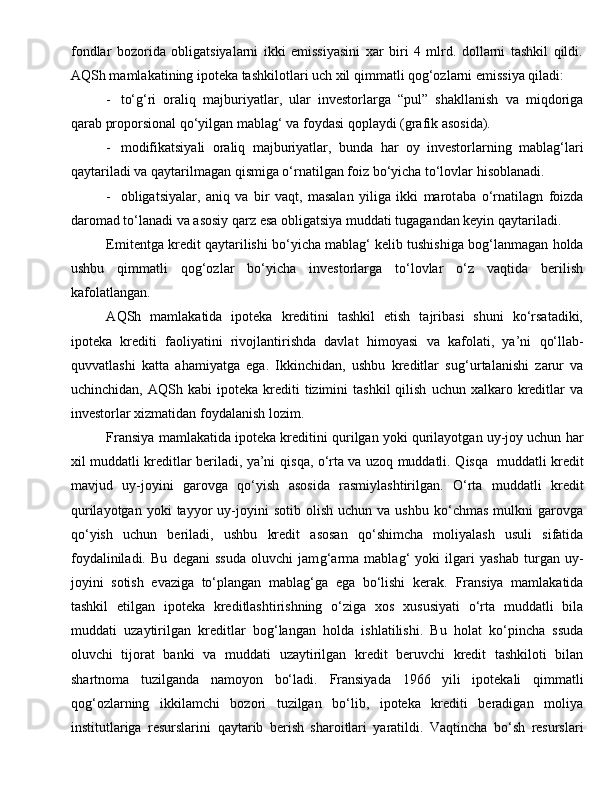 fondlar   bozorida   obligatsiyalarni   ikki   emissiyasini   xar   biri   4   mlrd.   dollarni   tashkil   qildi.
AQSh mamlakatining ipoteka tashkilotlari uch xil qimmatli qog‘ozlarni emissiya qiladi:
- to‘g‘ri   oraliq   majburiyatlar,   ular   investorlarga   “pul”   shakllanish   va   miqdoriga
qarab proporsional qo‘yilgan mablag‘ va foydasi qoplaydi (grafik asosida).
- modifikatsiyali   orali q   majburiyatlar,   bunda   h ar   oy   investorlarning   mablag‘lari
q aytariladi va  q aytarilmagan qismiga o‘rnatilgan foiz bo‘yicha to‘lovlar  h isoblanadi.
- obligatsiyalar,   aniq   va   bir   vaqt,   masalan   yiliga   ikki   marot a ba   o‘rnatilagn   foizda
daromad to‘lanadi va asosiy  q arz esa obligatsiya muddati t u gagandan keyin  q aytariladi.
E mitentga kredit  q aytarilish i  bo‘yicha mablag‘ kelib tushishiga bo g‘ lanmagan  h olda
ushbu   qimmatli   qog‘ozlar   bo‘yicha   investorlarga   to‘lovlar   o‘z   vaqtida   berilish
kafolatlangan.
A Q Sh   mamlakatida   ipoteka   kreditini   tashkil   etish   tajribasi   shuni   ko‘rsatadiki,
ipoteka   krediti   faoliyatini   rivojlantirishda   davlat   h imoyasi   va   kafolati,   ya’ni   q o‘llab-
q uvvatlashi   katta   a h amiyatga   ega.   Ikkinchidan,   ushbu   kreditlar   su g‘ urtalanishi   zarur   va
uchinchidan,  A Q Sh  kabi   ipoteka  krediti  tizimini  tashkil  qilish   uchun  xalkaro  kreditlar   va
investorlar xizmatidan foydalanish lozim.
Fransiya mamlakatida ipoteka kreditini  q urilgan yoki  q urilayotgan uy-joy uchun  h ar
xil muddatli kreditlar beriladi, ya’ni   q is q a, o‘rta va uzoq muddatli.   Q is q a     muddatli kredit
mavjud   uy-joyini   garovga   q o‘yish   asosida   rasmiylashtirilgan.   O‘rta   muddatli   kredit
q urilayotgan  yoki  ta y yor  uy-joyini   sotib  olish  uchun   va  ushbu  ko‘chmas   mulkni  garovga
q o‘yish   uchun   beriladi ,   ushbu   kredit   asosan   q o‘shimcha   moliyalash   usuli   sifatida
foydaliniladi.   Bu   degani   ssuda   oluvchi   jam g‘ arma   mablag‘   yoki   ilgari   yashab   turgan   uy-
joyini   sotish   evaziga   to‘plangan   mablag‘ga   ega   bo‘lishi   kerak.   Fransiya   mamlakatida
tashkil   etilgan   ipoteka   kreditlashtirishning   o‘ziga   xos   xususiyati   o‘rta   muddatli   bila
muddati   u zaytirilgan   kreditlar   bo g‘ langan   h olda   ishlatilishi.   Bu   h olat   ko‘pincha   ssuda
oluvchi   tijorat   banki   va   muddati   u zaytirilgan   kredit   beruvchi   kredit   tashkiloti   bilan
shartnoma   tuzilganda   namoyon   bo‘ladi.   Fransiyada   1966   yili   ipotekali   qimmatli
qog‘ozlarning   ikkilamchi   bozori   tuzilgan   bo‘lib,   ipoteka   krediti   beradigan   moliya
institutlariga   resurslarini   q aytarib   berish   sharoitlari   yaratildi.   Vaqtincha   bo‘sh   resurslari 