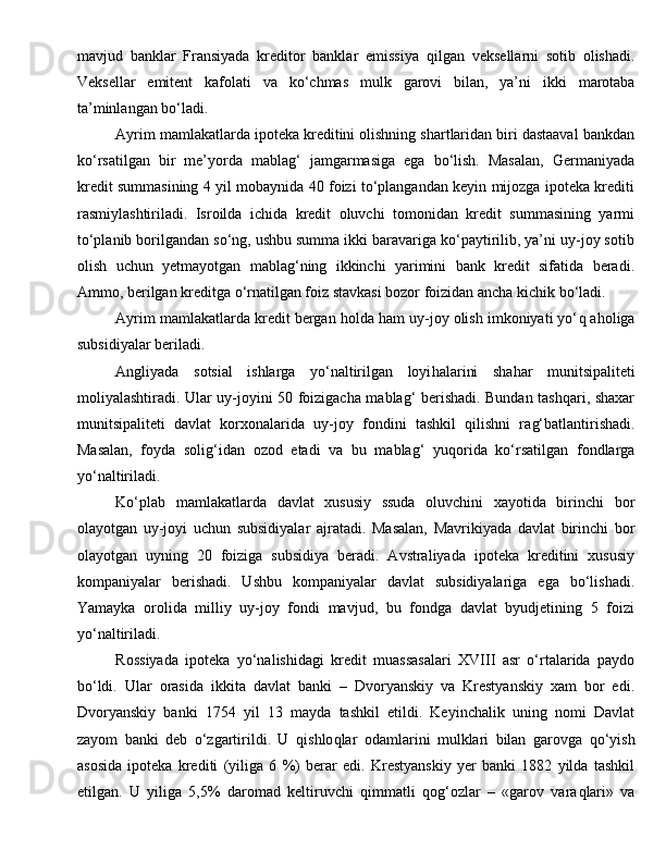 mavjud   banklar   Fransiyada   kreditor   banklar   emissiya   q ilgan   veksellarni   sotib   olishadi.
Veksellar   emitent   kaf o lati   va   ko‘chmas   mulk   garovi   bilan,   ya’ni   ik k i   marotaba
ta’minlangan bo‘ladi.
Ayrim mamlakatlarda ipoteka kreditini olishning shartlaridan biri dastaaval bankdan
ko‘rsatilgan   bir   me’yorda   mablag‘   jamgarmasiga   ega   bo‘lish.   Masalan,   Germaniyada
kredit summasining 4 yil mobaynida 40 foizi to‘plangandan keyin mijozga ipoteka krediti
rasmiylashtiriladi.   Isroilda   ichida   kredit   oluvchi   tomonidan   kredit   summasining   yarmi
to‘planib borilgandan so‘ng, ushbu summa ikki baravariga ko‘paytirilib, ya’ni uy-joy sotib
olish   uchun   yetmayotgan   mablag‘ning   ikkinchi   yarimini   bank   kredit   sifatida   beradi.
Ammo, berilgan kreditga o‘rnatilgan foiz stavkasi bozor foizidan ancha kichik bo‘ladi.
Ayrim mamlakatlarda kredit bergan  h olda  h am uy-joy olish imkoniyati yo‘ q  a h oliga
subsidiyalar beriladi.
Angliyada   sotsial   ishlarga   yo‘naltirilgan   loyi h alarini   sha h ar   munitsipaliteti
moliyalashtiradi. Ular uy-joyini 50 foizigacha mablag‘ berishadi. Bundan tashqari, shaxar
munitsipaliteti   davlat   korxonalar i da   uy-joy   fondini   tashkil   qilishni   ra g‘ batlantirishadi.
Masalan,   foyda   soli g‘ idan   ozod   etadi   va   bu   mablag‘   yu q orida   ko‘rsatilgan   fondlarga
yo‘naltiriladi.
Ko‘plab   mamlakatlarda   davlat   xususiy   ssuda   oluvchini   xayotida   birinchi   bor
olayotgan   uy-joyi   uchun   subsidiyalar   ajratadi.   Masalan,   Mavrikiyada   davlat   birinchi   bor
olayotgan   uyning   20   foiziga   subsidiya   beradi.   Avstraliyada   ipoteka   kreditini   xususiy
kompaniyalar   berishadi.   Ushbu   kompaniyalar   davlat   subsidiyalariga   ega   bo‘lishadi.
Yamayka   orolida   milliy   uy-joy   fondi   mavjud,   bu   fondga   davlat   byudjetining   5   foizi
yo‘naltiriladi.
Rossiyada   ipoteka   yo‘nalishidagi   kredit   muassasalari   XVIII   asr   o‘rtalarida   paydo
bo‘ldi.   Ular   orasida   ikkita   davlat   banki   –   Dvoryanskiy   va   Krestyanskiy   xam   bor   edi.
Dvoryanskiy   banki   1754   yil   13   mayda   tashkil   etildi.   Keyinchalik   uning   nomi   Davlat
zayom   banki   deb   o‘zgartirildi.   U   q ishlo q lar   odamlari ni   mulklari   bilan   garovga   q o‘yish
asosida   ipoteka   krediti   (yiliga   6   %)   berar   edi.   Krestyanskiy   yer   banki   1882   yilda   tashkil
etilgan.   U   yiliga   5,5%   daromad   keltiruvchi   qimmatli   qog‘ozlar   –   «garov   vara q lari»   va 