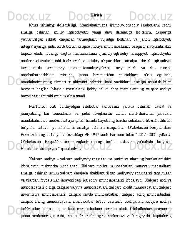 Kirish
Kurs   ishining   dolzarbligi.   Mamlakatimizda   ijtimoiy-iqtisodiy   islohotlarni   izchil
amalga   oshirish,   milliy   iqtisodiyotni   yangi   davr   darajasiga   ko’tarish,   eksportga
yo’naltirilgan   ishlab   chiqarish   tarmoqlarini   vujudga   keltirish   va   jahon   iqtisodiyoti
integratsiyasiga jadal kirib borish xalqaro moliya munosabatlarini barqaror rivojlantirishni
taqozo   etadi.   Hozirgi   vaqtda   mamlakatimiz   ijtimoiy-iqtisodiy   taraqqiyoti   iqtisodiyotni
modernizatsiyalash,  ishlab chiqarishda tarkibiy o’zgarishlarni amalga oshirish, iqtisodiyot
tarmoqlarida   zamonaviy   texnika-texnologiyalarni   joriy   qilish   va   shu   asosda
raqobatbardoshlikka   erishish,   jahon   bozorlaridan   mustahkam   o’rin   egallash,
mamlakatimizning   eksport   salohiyatini   oshirish   kabi   vazifalarni   amalga   oshirish   bilan
bevosita   bog’liq.   Mazkur   masalalarni   ijobiy   hal   qilishda   mamlakatning   xalqaro   moliya
bozoridagi ishtiroki muhim o’rin tutadi.
Ma’lumki,   olib   borilayotgan   islohotlar   samarasini   yanada   oshirish,   davlat   va
jamiyatning   har   tomonlama   va   jadal   rivojlanishi   uchun   shart-sharoitlar   yaratish,
mamlakatimizni modernizatsiya qilish hamda hayotning barcha sohalarini liberallashtirish
bo’yicha   ustuvor   yo’nalishlarni   amalga   oshirish   maqsadida,   O’zbekiston   Respublikasi
Prezidentining   2017   yil   7   fevraldagi   PF-4947-sonli   Farmoni   bilan   “2017-   2021   yillarda
O’zbekiston   Respublikasini   rivojlantirishning   beshta   ustuvor   yo’nalishi   bo’yicha
Harakatlar strategiyasi” qabul qilindi.
Xalqaro moliya – xalqaro moliyaviy resurslar  majmuini  va ularning harakatlanishini
ifodalovchi   tushuncha   hisoblanadi.   Xalqaro   moliya   munosabatlari   muayyan   maqsadlarni
amalga   oshirish   uchun   xalqaro   darajada   shakllantirilgan   moliyaviy   resurslarni   taqsimlash
va   ulardan   foydalanish   jarayonidagi   iqtisodiy   munosabatlarni   ifodalaydi.   Xalqaro   moliya
munosabatlari o’ziga xalqaro valyuta munosabatlari, xalqaro kredit munosabatlari, xalqaro
investitsiya   munosabatlari,   xalqaro   savdo   munosabatlari,   xalqaro   soliq   munosabatlari,
xalqaro   lizing   munosabatlari,   mamlakatlar   to’lov   balansini   boshqarish,   xalqaro   moliya
tashkilotlari   bilan   aloqalar   kabi   munosabatlarni   qamrab   oladi.   Globallashuv   jarayoni   –
jahon   savdosining   o’sishi,   ishlab   chiqarishning   ixtisoslashuvi   va   kengayishi,   kapitalning 