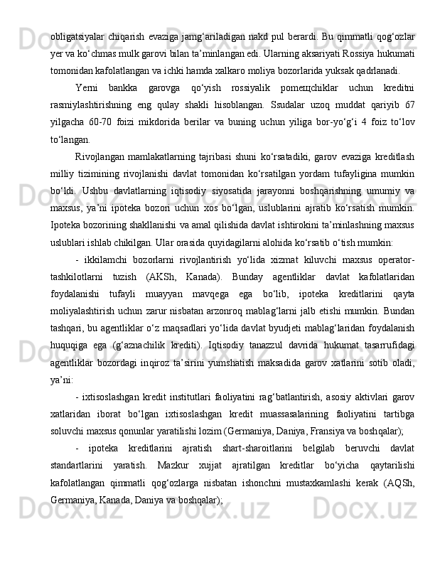 obligatsiyalar   chi q arish   evaziga   jam g‘ ariladigan   nakd  pul   berardi.  Bu   qimmatli  qog‘ozlar
yer va ko‘chmas mulk garovi bilan ta’minlangan edi. Ularning aksariyati Rossiya  h ukumati
tomonidan kafolatlangan va ichki  h amda xalkaro moliya bozorlarida yuksak  q adrlanadi.  
Ye rni   bankka   garovga   q o‘yish   rossiyalik   pomeщchiklar   uchun   kreditni
rasmiylashtirishning   eng   qu lay   shakli   h isoblangan.   Ssudalar   uzoq   muddat   q ariyib   67
yilgacha   60-70   foizi   mikdorida   berilar   va   buning   uchun   yilig a   bor-yo‘ g‘ i   4   foiz   to‘lov
to‘langan.
Rivojlangan   mamlakatlarning   tajribasi   shuni   ko‘rsatadiki,   garov   evaziga   kreditlash
milliy   tizimining   rivojlanishi   davlat   tomonidan   ko‘rsatilgan   yordam   tufayligina   mumkin
bo‘ldi.   Ushbu   davlatlarning   iqtisodiy   siyosatida   jarayonni   bosh q arishning   umumiy   va
maxsus,   ya’ni   ipoteka   bozori   uchun   xos   bo‘lgan,   uslublarini   ajratib   ko‘rsatish   mumkin.
Ipoteka bozorining shakllanishi va amal qilishida davlat ishtirokini ta’minlashning maxsus
uslublari ishlab chikilgan. Ular orasida  q uyidagilarni alo h ida ko‘rsatib o‘tish mumkin:  
-   ikkilamchi   bozorlarni   rivojlantirish   yo‘lida   xizmat   kiluvchi   maxsus   operator-
tashkilotlarni   tuzish   (AKSh,   Kanada).   Bunday   agentliklar   davlat   kafolatlaridan
foydalanishi   tufayli   muayyan   mav q ega   ega   bo‘lib,   ipoteka   kreditlarini   q ayta
moliyalashtirish   uchun   zarur   nisbatan   arzonro q   mablag‘larni   jalb   etishi   mumkin.   Bundan
tashqari, bu agentliklar o‘z ma q sadlari yo‘lida davlat byudjeti mablag‘laridan foydalanish
huquqiga   ega   ( g‘ aznachilik   krediti).   Iqtisodiy   tanazzul   davrida   h ukumat   tasarrufidagi
agentliklar   bozordagi   in q iroz   ta’sirini   yumshatish   maksadida   garov   xatlarini   sotib   oladi ,
ya’ni:
-   ixtisoslashgan   kredit   institutlari   faoliyatini   ra g‘ batlantirish,   asosiy   aktivlari   garov
xatlaridan   iborat   bo‘lgan   ixtisoslashgan   kredit   muassasalarining   faoliyatini   tartibga
soluvchi maxsus qonunlar yaratilishi lozim (Germaniya, Daniya, Fransiya va bosh q alar);  
-   ipoteka   kreditlarini   ajratish   shart-sharoitlarini   belgilab   beruvchi   davlat
standartlarini   yaratish.   Mazkur   xujjat   ajratilgan   kreditlar   bo‘yicha   q aytarilishi
kafolatlangan   qimmatli   qog‘ozlarga   nisbatan   ishonchni   mustaxkamlashi   kerak   (A Q Sh,
Germaniya, Kanada, Daniya va bosh q alar);   