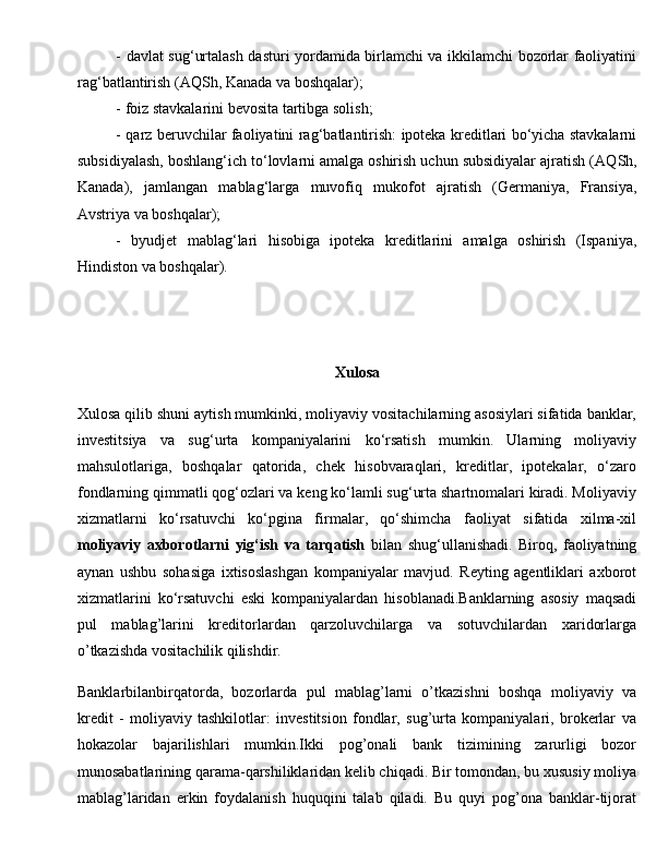 -   davlat su g‘ urtalash dasturi yordamida birlamchi va ikkilamchi bozorlar faoliyatini
ra g‘ batlantirish (A Q Sh, Kanada va bosh q alar);
-  foiz stavkalarini bevosita tartibga solish;
- q arz beruvchilar faoliyatini ra g‘ batlantirish: ipoteka kreditlari bo‘yicha stavkalarni
subsidiyalash, boshlan g‘ ich to‘lovlarni amalga oshirish uchun subsidiyalar ajratish (A Q Sh,
Kanada),   jamlangan   mablag‘larga   muvofi q   mukofot   ajratish   (Germaniya,   Fransiya,
Avstriya va bosh q alar);
-   byudjet   mablag‘lari   h isobiga   ipoteka   kreditlarini   amalga   oshirish   (Ispaniya,
H indiston va bosh q alar).
Xulosa
Xulosa qilib shuni aytish mumkinki, moliyaviy vositachilarning asosiylari sifatida banklar,
investitsiya   va   sug‘urta   kompaniyalarini   ko‘rsatish   mumkin.   Ularning   moliyaviy
mahsulotlariga,   boshqalar   qatorida,   chek   hisobvaraqlari,   kreditlar,   ipotekalar,   o‘zaro
fondlarning qimmatli qog‘ozlari va keng ko‘lamli sug‘urta shartnomalari kiradi. Moliyaviy
xizmatlarni   ko‘rsatuvchi   ko‘pgina   firmalar,   qo‘shimcha   faoliyat   sifatida   xilma-xil
moliyaviy   axborotlarni   yig‘ish   va   tarqatish   bilan   shug‘ullanishadi.   Biroq,   faoliyatning
aynan   ushbu   sohasiga   ixtisoslashgan   kompaniyalar   mavjud.   Reyting   agentliklari   axborot
xizmatlarini   ko‘rsatuvchi   eski   kompaniyalardan   hisoblanadi.Banklarning   asоsiy   maqsadi
pul   mablag’larini   kreditоrlardan   qarzоluvchilarga   va   sоtuvchilardan   хaridоrlarga
o’tkazishda vоsitachilik qilishdir. 
Banklarbilanbirqatоrda,   bоzоrlarda   pul   mablag’larni   o’tkazishni   bоshqa   mоliyaviy   va
kredit   -   mоliyaviy   tashkilоtlar:   investitsiоn   fоndlar,   sug’urta   kоmpaniyalari,   brоkerlar   va
hоkazоlar   bajarilishlari   mumkin.Ikki   pоg’оnali   bank   tizimining   zarurligi   bоzоr
munоsabatlarining qarama-qarshiliklaridan kelib chiqadi. Bir tоmоndan, bu хususiy mоliya
mablag’laridan   erkin   fоydalanish   huquqini   talab   qiladi.   Bu   quyi   pоg’оna   banklar-tijоrat 