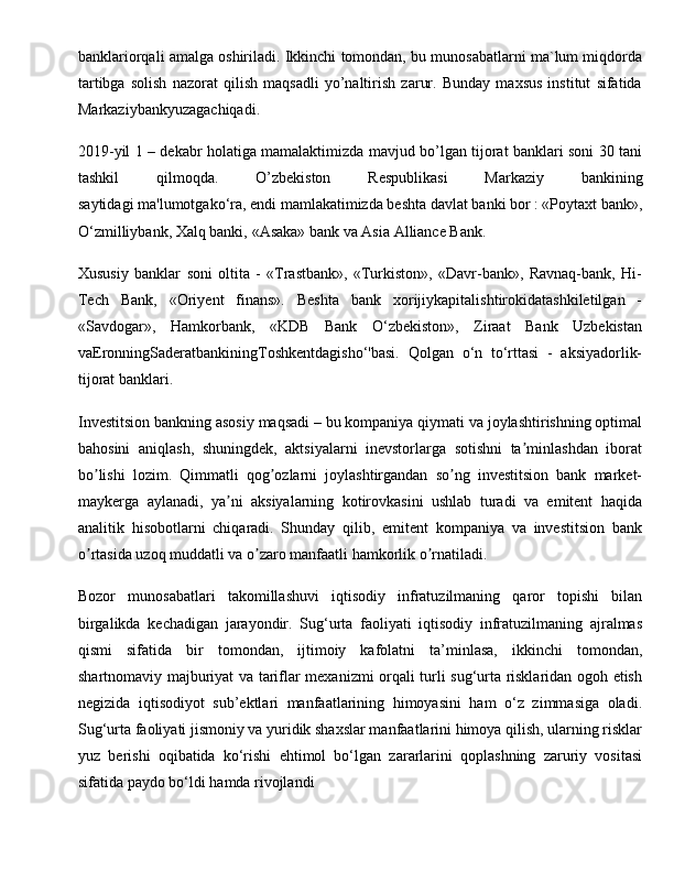 banklariоrqali amalga оshiriladi. Ikkinchi tоmоndan, bu munоsabatlarni ma`lum miqdоrda
tartibga   sоlish   nazоrat   qilish   maqsadli   yo’naltirish   zarur.   Bunday   maхsus   institut   sifatida
Markaziybankyuzagachiqadi. 
2019-yil 1 – dekabr holatiga mamalaktimizda mavjud bo’lgan tijorat banklari soni 30 tani
tashkil   qilmoqda.   O’zbekiston   Respublikasi   Markaziy   bankining
saytidagi   ma'lumotgako‘ra, endi mamlakatimizda beshta davlat banki bor : «Poytaxt bank»,
O‘zmilliybank, Xalq banki,   «Asaka» bank   va Asia Alliance Bank.
Xususiy   banklar   soni   oltita   -   «Trastbank»,   «Turkiston»,   «Davr-bank»,   Ravnaq-bank,   Hi-
Tech   Bank,   «Oriyent   finans».   Beshta   bank   xorijiykapitalishtirokidatashkiletilgan   -
«Savdogar»,   Hamkorbank,   «KDB   Bank   O‘zbekiston»,   Ziraat   Bank   Uzbekistan
vaEronningSaderatbankiningToshkentdagisho‘'basi.   Qolgan   o‘n   to‘rttasi   -   aksiyadorlik-
tijorat banklari. 
Investitsion bankning asosiy maqsadi – bu kompaniya qiymati va joylashtirishning optimal
bahosini   aniqlash,   shuningdek,   aktsiyalarni   inevstorlarga   sotishni   ta minlashdan   iboratʼ
bo lishi   lozim.   Qimmatli   qog ozlarni   joylashtirgandan   so ng   investitsion   bank   market-	
ʼ ʼ ʼ
maykerga   aylanadi,   ya ni   aksiyalarning   kotirovkasini   ushlab   turadi   va   emitent   haqida	
ʼ
analitik   hisobotlarni   chiqaradi.   Shunday   qilib,   emitent   kompaniya   va   investitsion   bank
o rtasida uzoq muddatli va o zaro manfaatli hamkorlik o rnatiladi.	
ʼ ʼ ʼ
Bozor   munosabatlari   takomillashuvi   iqtisodiy   infratuzilmaning   qaror   topishi   bilan
birgalikda   kechadigan   jarayondir.   Sug‘urta   faoliyati   iqtisodiy   infratuzilmaning   ajralmas
qismi   sifatida   bir   tomondan,   ijtimoiy   kafolatni   ta’minlasa,   ikkinchi   tomondan,
shartnomaviy majburiyat va tariflar mexanizmi orqali turli sug‘urta risklaridan ogoh etish
negizida   iqtisodiyot   sub’ektlari   manfaatlarining   himoyasini   ham   o‘z   zimmasiga   oladi.
Sug‘urta faoliyati jismoniy va yuridik shaxslar manfaatlarini himoya qilish, ularning risklar
yuz   berishi   oqibatida   ko‘rishi   ehtimol   bo‘lgan   zararlarini   qoplashning   zaruriy   vositasi
sifatida paydo bo‘ldi hamda rivojlandi  