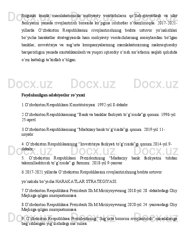 Bugunki   kunda   mamlakatimizda   moliyaviy   vositachilarni   qo’llab-quvvatlash   va   ular
faoliyatini   yanada   rivojlantirish   borasida   ko’pgina   islohotlar   o’tkazilmoqda.   2017-2021-
yillarda   O’zbekiston   Respublikasini   rivojlantirishning   beshta   ustuvor   yo’nalishlari
bo’yicha   harakatlar   strategiyasida   ham   moliyaviy   vositachilarning   asosiylaridan   bo’lgan
banklar,   investitsiya   va   sug’urta   kompaniyalarining   mamlakatimizning   makroiqtisodiy
barqarorligini yanada mustahkamlash   va yuqori iqtisodiy o’sish sur’atlarini saqlab qolishda
o’rni kattaligi ta’kidlab o’tilgan.
Foydalanilgan adabiyotlar ro’yxati  
1.O’zbekiston Respublikasi Konstitutsiyasi. 1992-yil 8-dekabr 
2.O’zbekiston Respublikasining “Bank va banklar faoliyati to’g’risida”gi qonuni. 1996-yil 
25-aprel. 
3.O’zbekiston Respublikasining “Markzaiy bank to’g’risida”gi qonuni. 2019-yil 11-
noyabr. 
4. O’zbekiston Respublikasining “Investitsiya faoliyati to’g’risida”gi qonuni.2014-yil 9-
dekabr. 
5.   O’zbekiston   Respublikasi   Prezidentining   “Markaziy   bank   faoliyatini   tubdan
takomillashtirish to’g’risida” gi farmoni. 2018-yil 9-yanvar.
6.2017-2021 yillarda O’zbekiston Respublikasini rivojlantirishning beshta ustuvor 
yo’nalishi bo’yicha HARAKATLAR STRATEGIYASI.
7.O’zbekiston Respublikasi Prezidenti Sh.M.Mirziyoyevning 2018-yil 28 -dekabrdagi Oliy
Majlisga qilgan murojaatnomasi. 
8.O’zbekiston Respublikasi Prezidenti Sh.M.Mirziyoyevning 2020-yil 24 -yanvardagi Oliy
Majlisga qilgan murojaatnomasi.
9. O’zbekiston Respublikasi Prezidentining “Sug’urta bozorini rivojlantirish” masalalariga
bag’ishlangan yig’ilishidagi ma’ruzasi.  