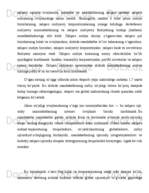 xalqaro   oqimini   rivojlanishi,   xizmatlar   va   mahsulotlarning   xalqaro   xarakati   xalqaro
moliyaning   rivojlanishiga   zamin   yaratdi.   Shuningdek,   mazkur   6   holat   jahon   moliya
bozorlarining,   xalqaro   moliyaviy   korporatsiyalarning   yuzaga   kelishiga,   davlatlararo
moliyaviy   munosabatlarning   va   xalqaro   moliyaviy   faoliyatning   boshqa   jihatlarini
murakkablashuviga   olib   keldi.   Xalqaro   moliya   doimiy   o’zgaruvchan   xalqaro   pul
tizimlarining holati va rivojlanishini, alohida mamlakatlar to’lov balansining o’zgarishini,
xalqaro moliya bozorlari, xalqaro moliyaviy korporatsiyalar, xalqaro bank va investitsion
faoliyatni   namoyon   etadi.   Xalqaro   moliya   tizimining   asosiy   ishtirokchilar   bo’lib
quyidagilar hisoblanadi: banklar, transmilliy korporatsiyalar, portfel investorlar va xalqaro
rasmiy   karzdorlar.   Xalqaro   moliyaviy   operatsiyalar   alohida   mamlakatlarning   moliya
tizimiga jiddiy ta’sir ko’rsatuvchi kuch hisoblanadi.
O‘tg а n   а srning   so‘nggi   yill а rid а   j а h о n   eksp о rti   yalpi   m а hsul о tg а   nisb а t а n   1,7   m а rt а
t е zr о q   ko‘p а ydi.   Bu   а l о hid а   m а ml а k а tl а rning   milliy   х o‘j а ligi   t о b о r а   ko‘pr о q   d а r а j а d а
t а shqi   b о z о rg а   ishl а yotg а nligini,   eksp о rt   es а   gl о b а l   m а hsul о tning   ch о r а k   qismid а n   о shib
k е tg а nini ko‘rs а t а di.
Jahon   xo‘jaligi   rivojlanishining   o‘ziga   xos   xususiyatlaridan   biri   —   bu   xalqaro   iqti-
sodiy   munosabatlarning   intensiv   rivojlanib   borishi   hisoblanadi.   Bu
mamlakatlar ,   mamlakatlar   guruhi ,   alohida   firma   va   korxonalar   o‘rtasida   savdo-iqtisodiy
aloqa-   larning   kengayishi   tobora   chuqurlashuvi   bilan   izohlanadi.   Ushbu   holatni   xalqa ro
mehnat   taqsimotining   chuqurlashuvi ,   xo‘jalik   hayotining   globallashuvi ,   milliy
iqtisodiyot   ochiqligining   kuchayishi ,   mamlakatlarning   iqtisodiy   integratsiyalashuvi   va
hududiy xalqaro iqtisodiy aloqalar strategiyasining chuqurlashib borayotgan- ligida ko‘rish
mumkin
Bu   bаynаlmilаl   o‘zаrо   bоg‘liqlik   vа   kооpеrаtsiyaning   yangi   sifаt   dаrаjаsi   bo‘lib,
zаmоnаviy   dаvrning   аlоhidа   hоdisаsi   sifаtidа   glоbаl   iqtisоdiyot   to‘g‘risidа   gаpirishgа 