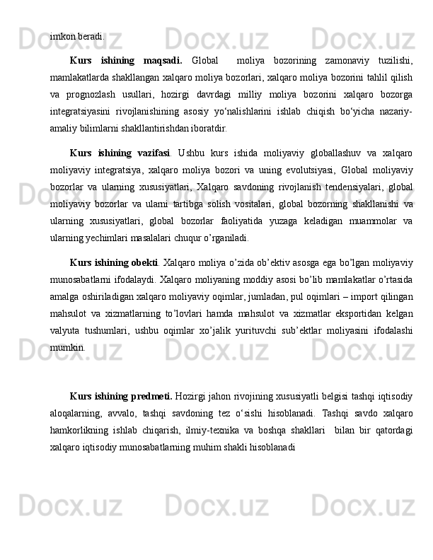 imkоn bеrаdi.
Kurs   ishining   maqsadi .   Global     moliya   bozorining   zamonaviy   tuzilishi,
mamlakatlarda shakllangan xalqaro moliya bozorlari, xalqaro moliya bozorini tahlil qilish
va   prognozlash   usullari,   hozirgi   davrdagi   milliy   moliya   bozorini   xalqaro   bozorga
integratsiyasini   rivojlanishining   asosiy   yo‘nalishlarini   ishlab   chiqish   bo‘yicha   nazariy-
amaliy bilimlarni shakllantirishdan iboratdir.
Kurs   ishining   vazifasi .   Ushbu   kurs   ishida   moliyaviy   globallashuv   va   xalqaro
moliyaviy   integratsiya,   xalqaro   moliya   bozori   va   uning   evolutsiyasi,   Global   moliyaviy
bozorlar   va   ularning   xususiyatlari ,   Xalqaro   savdoning   rivojlanish   tendensiyalari ,   global
moliyaviy   bozorlar   va   ularni   tartibga   solish   vositalari ,   g lobal   bozorning   shakllanishi   va
ularning   xususiyatlari ,   g lobal   bozorlar   faoliyatida   yuzaga   keladigan   muammolar   va
ularning   yechimlari   masalalari   chuqur   o ’ rganiladi .
Kurs   ishining   obekti .   Xalqaro   moliya   o ’ zida   ob ’ ektiv   asosga   ega   bo ’ lgan   moliyaviy
munosabatlarni   ifodalaydi .  Xalqaro   moliyaning   moddiy   asosi   bo ’ lib   mamlakatlar   o ’ rtasida
amalga   oshiriladigan   xalqaro   moliyaviy   oqimlar ,  jumladan ,  pul   oqimlari  –  import   qilingan
mahsulot   va   xizmatlarning   to ’ lovlari   hamda   mahsulot   va   xizmatlar   eksportidan   kelgan
valyuta   tushumlari ,   ushbu   oqimlar   xo ’ jalik   yurituvchi   sub ’ ektlar   moliyasini   ifodalashi
mumkin .
Kurs   ishining   predmeti .   Hozirgi   jahon   rivojining   xususiyatli   belgisi   tashqi   iqtisodiy
aloqalarning ,   avvalo ,   tashqi   savdoning   tez   o ‘ sishi   hisoblanadi .   Tashqi   savdo   xalqaro
hamkorlikning   ishlab   chiqarish ,   ilmiy - texnika   va   boshqa   shakllari     bilan   bir   qatordagi
xalqaro   iqtisodiy   munosabatlarning   muhim   shakli   hisoblanadi 