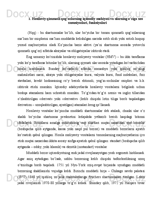 1. Hosilaviy qimmatli qog‘ozlarning iqtisodiy mohiyati va ularning o‘ziga xos
xususiyatlari, funksiyalari
  (Hqq)   -   bu   shartnomalar   bo‘lib,   ular   bo‘yicha   bir   tomon   qimmatli   qog‘ozlarning
ma’lum bir miqdorini ma’lum muddatda kelishilgan narxda sotib olish yoki sotish huquqi
yoxud   majburiyatini   oladi.   Ko‘pincha   bazis   aktivi   (ya’ni   shartnoma   asosida   yotuvchi
qimmatli qog‘oz) sifatida aksiyalar va obligatsiyalar ishtirok etadi.
Eng  umumiy  ko‘rinishda   hosilaviy  moliyaviy  vositalar  (HMV)   –  bu  ikki   taraflama
yoki ko‘p taraflama bitimlar bo‘lib, ularning qiymati ular asosida yotadigan ko‘rsatkichdan
hosila   hisoblanadi.   Bunday   ko‘rsatkich   sifatida   xomashyo   yoki   qishloq   xo‘jaligi
mahsulotlari   narxi,   aksiya   yoki   obligatsiyalar   kursi,   valyuta   kursi,   fond   indekslari,   foiz
stavkalari,   kredit   hodisasining   ro‘y   berish   ehtimoli,   yog‘in-sochinlar   miqdori   va   h.k.
ishtirok   etishi   mumkin.   Iqtisodiy   adabiyotlarda   hosilaviy   vositalarni   belgilash   uchun
boshqa   atamalarni   ham   uchratish   mumkin.   To‘g‘ridan-to‘g‘ri   nemis   va   ingliz   tillaridan
o‘zlashtirilgan   «derivat»   yoki   «derivativ»   (kelib   chiqishi   lotin   tiliga   borib   taqaladigan
derivation – uzoqlashtirilgan, ajratilgan) atamalari keng qo‘llanadi. 
Hosilaviy   vositalar   ko‘pincha   muddatli   shartnomalar   deb   ataladi,   chunki   ular   o‘z
shakli   bo‘yicha   shartnoma   predmetini   kelajakda   yetkazib   berish   haqidagi   bitimni
ifodalaydi.   Bitimlarni   amalga   oshirishning   vaqt   shartlari   nuqtai   nazaridan   spot-bozorlar
(boshqacha   qilib   aytganda,   kassa   yoki   naqd   pul   bozori)   va   muddatli   bozorlarni   ajratib
ko‘rsatish  qabul  qilingan. Hosila  moliyaviy vositalarni  tomonlarning majburiyatlarini  ijro
etish nuqtai nazaridan ikkita asosiy sinfga ajratish qabul qilingan: standart (boshqacha qilib
aytganda – oddiy, yoki klassik) va ekzotik (nostandart) vositalar.
Muddatli bozor iqtisodiyotning endi jadal rivojlanayotgan yosh segmenti hioblanadi.
Agar   aniq   aytadigan   bo‘lsak,   ushbu   bozorning   kelib   chiqishi   tadbirkorlikning   uzoq
o‘tmishiga   borib   taqaladi.   1751   yil   Nyu-York   oziq-ovqat   birjasida   uyushgan   muddatli
bozorning   shakllanishi   vujudga   keldi.   Birinchi   muddatli   birja   –   Chikago   savdo   palatasi
(SVT)   1848   yil   qishloq   xo‘jalik   mahsulotlariga   fyuchers   shartnomalari   tuzilgan.   Lekin
jadal   rivojlanish   1970-80   yillarga   to‘g‘ri   keladi.   Shunday   qilib,   1972   yil   Halqaro   tovar 