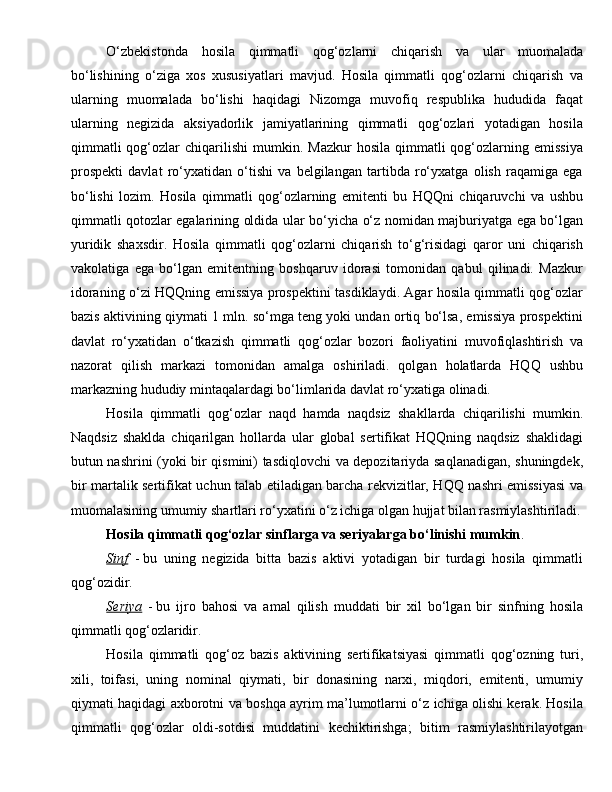 O‘zbekistonda   hosila   qimmatli   qog‘ozlarni   chiqarish   va   ular   muomalada
bo‘lishining   o‘ziga   xos   xususiyatlari   mavjud.   Hosila   qimmatli   qog‘ozlarni   chiqarish   va
ularning   muomalada   bo‘lishi   haqidagi   Nizomga   muvofiq   respublika   hududida   faqat
ularning   negizida   aksiyadorlik   jamiyatlarining   qimmatli   qog‘ozlari   yotadigan   hosila
qimmatli  qog‘ozlar   chiqarilishi   mumkin.  Mazkur  hosila   qimmatli  qog‘ozlarning  emissiya
prospekti   davlat   ro‘yxatidan   o‘tishi   va   belgilangan   tartibda   ro‘yxatga   olish   raqamiga   ega
bo‘lishi   lozim.   Hosila   qimmatli   qog‘ozlarning   emitenti   bu   HQQni   chiqaruvchi   va   ushbu
qimmatli qotozlar egalarining oldida ular bo‘yicha o‘z nomidan majburiyatga ega bo‘lgan
yuridik   shaxsdir.   Hosila   qimmatli   qog‘ozlarni   chiqarish   to‘g‘risidagi   qaror   uni   chiqarish
vakolatiga   ega   bo‘lgan   emitentning   boshqaruv   idorasi   tomonidan   qabul   qilinadi.   Mazkur
idoraning o‘zi HQQning emissiya prospektini tasdiklaydi. Agar hosila qimmatli qog‘ozlar
bazis aktivining qiymati 1 mln. so‘mga teng yoki undan ortiq bo‘lsa, emissiya prospektini
davlat   ro‘yxatidan   o‘tkazish   qimmatli   qog‘ozlar   bozori   faoliyatini   muvofiqlashtirish   va
nazorat   qilish   markazi   tomonidan   amalga   oshiriladi.   qolgan   holatlarda   HQQ   ushbu
markazning hududiy mintaqalardagi bo‘limlarida davlat ro‘yxatiga olinadi.
Hosila   qimmatli   qog‘ozlar   naqd   hamda   naqdsiz   shakllarda   chiqarilishi   mumkin.
Naqdsiz   shaklda   chiqarilgan   hollarda   ular   global   sertifikat   HQQning   naqdsiz   shaklidagi
butun nashrini (yoki bir qismini) tasdiqlovchi va depozitariyda saqlanadigan, shuningdek,
bir martalik sertifikat uchun talab etiladigan barcha rekvizitlar, HQQ nashri emissiyasi va
muomalasining umumiy shartlari ro‘yxatini o‘z ichiga olgan hujjat bilan rasmiylashtiriladi.
Hosila qimmatli qog‘ozlar sinflarga va seriyalarga bo‘linishi mumkin .
Sinf   -   bu   uning   negizida   bitta   bazis   aktivi   yotadigan   bir   turdagi   hosila   qimmatli
qog‘ozidir.
Seriya   -   bu   ijro   bahosi   va   amal   qilish   muddati   bir   xil   bo‘lgan   bir   sinfning   hosila
qimmatli qog‘ozlaridir.
Hosila   qimmatli   qog‘oz   bazis   aktivining   sertifikatsiyasi   qimmatli   qog‘ozning   turi,
xili,   toifasi,   uning   nominal   qiymati,   bir   donasining   narxi,   miqdori,   emitenti,   umumiy
qiymati haqidagi axborotni va boshqa ayrim ma’lumotlarni o‘z ichiga olishi kerak. Hosila
qimmatli   qog‘ozlar   oldi-sotdisi   muddatini   kechiktirishga;   bitim   rasmiylashtirilayotgan 