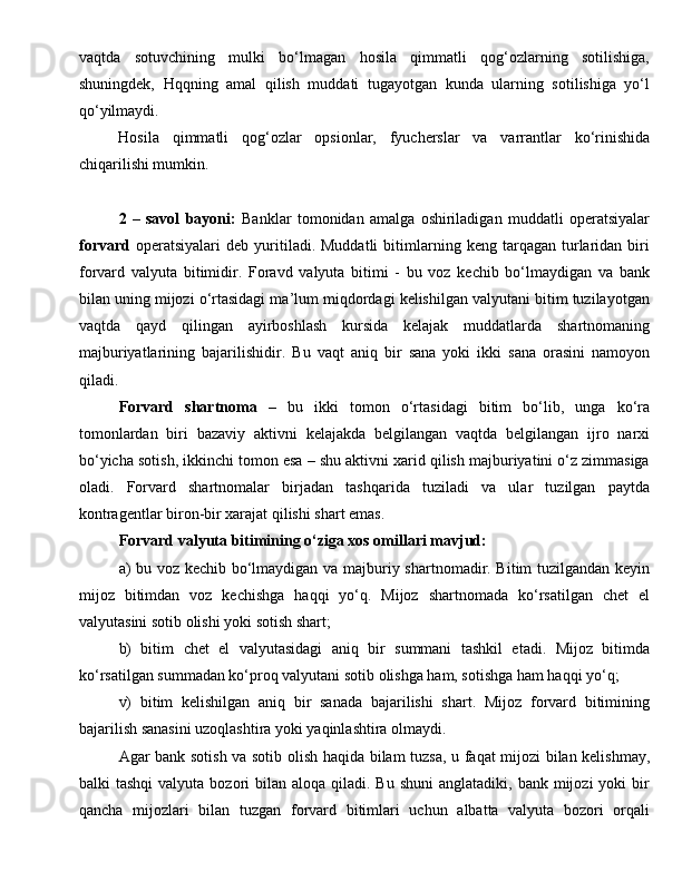 vaqtda   sotuvchining   mulki   bo‘lmagan   hosila   qimmatli   qog‘ozlarning   sotilishiga,
shuningdek,   Hqqning   amal   qilish   muddati   tugayotgan   kunda   ularning   sotilishiga   yo‘l
qo‘yilmaydi.
Hosila   qimmatli   qog‘ozlar   opsionlar,   fyucherslar   va   varrantlar   ko‘rinishida
chiqarilishi mumkin.
2   –   savol   bayoni:   Banklar   tomonidan   amalga   oshiriladigan   muddatli   operatsiyalar
forvard   operatsiyalari   deb  yuritiladi.  Muddatli   bitimlarning   keng   tarqagan   turlaridan   biri
forvard   valyuta   bitimidir.   Foravd   valyuta   bitimi   -   bu   voz   kechib   bo‘lmaydigan   va   bank
bilan uning mijozi o‘rtasidagi ma’lum miqdordagi kelishilgan valyutani bitim tuzilayotgan
vaqtda   qayd   qilingan   ayirboshlash   kursida   kelajak   muddatlarda   shartnomaning
majburiyatlarining   bajarilishidir.   Bu   vaqt   aniq   bir   sana   yoki   ikki   sana   orasini   namoyon
qiladi. 
Forvard   shartnoma   –   bu   ikki   tomon   o‘rtasidagi   bitim   bo‘lib,   unga   ko‘ra
tomonlardan   biri   bazaviy   aktivni   kelajakda   belgilangan   vaqtda   belgilangan   ijro   narxi
bo‘yicha sotish, ikkinchi tomon esa – shu aktivni xarid qilish majburiyatini o‘z zimmasiga
oladi.   Forvard   shartnomalar   birjadan   tashqarida   tuziladi   va   ular   tuzilgan   paytda
kontragentlar biron-bir xarajat qilishi shart emas.
Forvard valyuta bitimining o‘ziga xos omillari mavjud:
a) bu voz kechib bo‘lmaydigan va majburiy shartnomadir. Bitim tuzilgandan keyin
mijoz   bitimdan   voz   kechishga   haqqi   yo‘q.   Mijoz   shartnomada   ko‘rsatilgan   chet   el
valyutasini sotib olishi yoki sotish shart; 
b)   bitim   ch et   el   valyutasidagi   aniq   bir   summani   tashkil   etadi.   Mijoz   bitimda
ko‘rsatilgan summadan ko‘proq valyutani sotib olishga ham, sotishga ham haqqi yo‘q; 
v)   bitim   kelishilgan   aniq   bir   sanada   bajarilishi   shart.   Mijoz   forvard   bitimining
bajarilish sanasini uzoqlashtira yoki yaqinlashtira olmaydi. 
Agar bank sotish va sotib olish haqida bilam tuzsa, u faqat mijozi bilan kelishmay,
balki  tashqi  valyuta  bozori  bilan  aloqa qiladi.  Bu  shuni   anglatadiki, bank  mijozi  yoki   bir
qancha   mijozlari   bilan   tuzgan   forvard   bitimlari   uchun   albatta   valyuta   bozori   orqali 