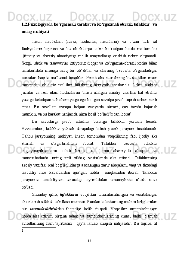 1.2.Psixologiyada ko rgazmali xarakat va ko rgazmali obrazli tafakkur   vaʻ ʻ
uning mohiyati
Inson   atrof-olam   (narsa,   hodisalar,   insonlarni)   va   o‘zini   turli   xil
faoliyatlarni   bajarish   va   bu   ob’ektlarga   ta’sir   ko‘rsatgan   holda   ma’lum   bir
ijtimoiy   va   shaxsiy   ahamiyatga   molik   maqsadlarga   erishish   uchun   o‘rganadi.
Sezgi,   idrok   va   tasavvurlar   ixtiyorsiz   diqqat   va   ko‘rgazma-obrazli   xotira   bilan
hamkorlikda   insonga   aniq   bir   ob’ektlar   va   ularning   bevosita   o‘rganiladigan
xossalari   haqida   ma’lumot   beradilar.   Psixik   aks   ettirishning   bu   shakllari   inson
tomonidan   ob’ektiv   reallikni   bilishning   hissiyotli   asoslaridir.   Lekin   alohida
jismlar   va   real   olam   hodisalarini   bilish   istalgan   amaliy   vazifani   hal   etishda
yuzaga keladigan uch ahamiyatga ega bo‘lgan savolga javob topish uchun etarli
emas.   Bu   savollar:   «yuaga   kelgan   vaziyatda   nimani,   qay   tarzda   bajarish
mumkin, va bu harakat natijasida nima hosil bo‘ladi?»dan iborat 3
.
Bu   savollarga   javob   izlashda   bizlarga   tafakkur   yordam   beradi.
Avvalambor,   tafakkur   yuksak   darajadagi   bilish   psixik   jarayoni   hisoblanadi.
Ushbu   jarayonning   mohiyati   inson   tomonidan   voqelikning   faol   ijodiy   aks
ettirish   va   o‘zgartirishdan   iborat.   Tafakkur   bevosita   idrokda
anglaymaydiganlarni   ochib   beradi;   u   olamni   ahamiyatli   aloqalar   va
munosabatlarda,   uning   turli   xildagi   vositalarida   aks   ettiradi.   Tafakkurning
asosiy vazifasi real bog‘liqliklarga asoslangan zarur aloqalarni vaqt va fazodagi
tasodifiy   mos   kelishlardan   ajratgan   holda     aniqlashdan   iborat.   Tafakkur
jarayonida   tasodifiydan   zaruratga,   ayrimlikdan   umumiylikka   o‘tish   sodir
bo‘ladi.
Shunday   qilib,   tafakkur ni   voqelikni   umumlashtirilgan   va   vositalangan
aks ettirish sifatida ta’riflash mumkin. Bundan tafakkurning muhim belgilaridan
biri   umumlashtirish dan   iboratligi   kelib   chiqadi.   Voqelikni   umumlashtirgan
holda   aks   ettirish   birgina   odam   va   zamondoshlarining   emas,   balki,   o‘tmish
avlodlarining   ham   tajribasini     qayta   ishlab   chiqish   natijasidir.   Bu   tajriba   til
3
14 