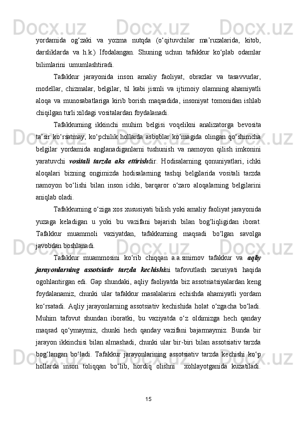 yordamida   og‘zaki   va   yozma   nutqda   (o‘qituvchilar   ma’ruzalarida,   kitob,
darsliklarda   va   h.k.)   Ifodalangan.   Shuning   uchun   tafakkur   ko‘plab   odamlar
bilimlarini  umumlashtiradi.
Tafakkur   jarayonida   inson   amaliy   faoliyat,   obrazlar   va   tasavvurlar,
modellar,   chizmalar,   belgilar,   til   kabi   jismli   va   ijtimoiy   olamning   ahamiyatli
aloqa   va   munosabatlariga   kirib   borish   maqsadida,   insoniyat   tomonidan   ishlab
chiqilgan turli xildagi vositalardan foydalanadi.
Tafakkurning   ikkinchi   muhim   belgisi   voqelikni   analizatorga   bevosita
ta’sir   ko‘rsatmay,   ko‘pchilik   hollarda   asboblar   ko‘magida   olingan   qo‘shimcha
belgilar   yordamida   anglanadiganlarni   tushunish   va   namoyon   qilish   imkonini
yaratuvchi   vositali   tarzda   aks   ettirish dir.   Hodisalarning   qonuniyatlari,   ichki
aloqalari   bizning   ongimizda   hodisalarning   tashqi   belgilarida   vositali   tarzda
namoyon   bo‘lishi   bilan   inson   ichki,   barqaror   o‘zaro   aloqalarning   belgilarini
aniqlab oladi.
Tafakkurning o‘ziga xos xususiyati bilish yoki amaliy faoliyat jarayonida
yuzaga   keladigan   u   yoki   bu   vazifani   bajarish   bilan   bog‘liqligidan   iborat.
Tafakkur   muammoli   vaziyatdan,   tafakkurning   maqsadi   bo‘lgan   savolga
javobdan boshlanadi.
Tafakkur   muammosini   ko‘rib   chiqqan   a.a.smirnov   tafakkur   va   aqliy
jarayonlarning   assotsiativ   tarzda   kechishi ni   tafovutlash   zaruriyati   haqida
ogohlantirgan   edi.   Gap   shundaki,   aqliy   faoliyatda   biz   assotsiatsiyalardan   keng
foydalanamiz,   chunki   ular   tafakkur   masalalarini   echishda   ahamiyatli   yordam
ko‘rsatadi.   Aqliy   jarayonlarning   assotsiativ   kechishida   holat   o‘zgacha   bo‘ladi.
Muhim   tafovut   shundan   iboratki,   bu   vaziyatda   o‘z   oldimizga   hech   qanday
maqsad   qo‘ymaymiz,   chunki   hech   qanday   vazifani   bajarmaymiz.   Bunda   bir
jarayon   ikkinchisi   bilan  almashadi,   chunki   ular   bir-biri   bilan   assotsiativ   tarzda
bog‘langan   bo‘ladi.   Tafakkur   jarayonlarining   assotsiativ   tarzda   kechishi   ko‘p
hollarda   inson   toliqqan   bo‘lib,   hordiq   olishni     xohlayotganida   kuzatiladi.
15 