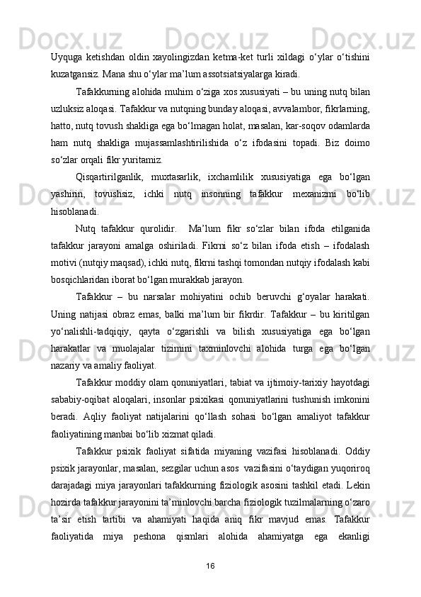 Uyquga   ketishdan   oldin   xayolingizdan   ketma-ket   turli   xildagi   o‘ylar   o‘tishini
kuzatgansiz. Mana shu o‘ylar ma’lum assotsiatsiyalarga kiradi.
Tafakkurning alohida muhim o‘ziga xos xususiyati – bu uning nutq bilan
uzluksiz aloqasi. Tafakkur va nutqning bunday aloqasi, avvalambor, fikrlarning,
hatto, nutq tovush shakliga ega bo‘lmagan holat, masalan, kar-soqov odamlarda
ham   nutq   shakliga   mujassamlashtirilishida   o‘z   ifodasini   topadi.   Biz   doimo
so‘zlar orqali fikr yuritamiz.
Qisqartirilganlik,   muxtasarlik,   ixchamlilik   xususiyatiga   ega   bo‘lgan
yashirin,   tovushsiz,   ichki   nutq   insonning   tafakkur   mexanizmi   bo‘lib
hisoblanadi.
Nutq   tafakkur   qurolidir.     Ma’lum   fikr   so‘zlar   bilan   ifoda   etilganida
tafakkur   jarayoni   amalga   oshiriladi.   Fikrni   so‘z   bilan   ifoda   etish   –   ifodalash
motivi (nutqiy maqsad), ichki nutq, fikrni tashqi tomondan nutqiy ifodalash kabi
bosqichlaridan iborat bo‘lgan murakkab jarayon.
Tafakkur   –   bu   narsalar   mohiyatini   ochib   beruvchi   g‘oyalar   harakati.
Uning   natijasi   obraz   emas,   balki   ma’lum   bir   fikrdir.   Tafakkur   –   bu   kiritilgan
yo‘nalishli-tadqiqiy,   qayta   o‘zgarishli   va   bilish   xususiyatiga   ega   bo‘lgan
harakatlar   va   muolajalar   tizimini   taxminlovchi   alohida   turga   ega   bo‘lgan
nazariy va amaliy faoliyat.
Tafakkur moddiy olam qonuniyatlari, tabiat va ijtimoiy-tarixiy hayotdagi
sababiy-oqibat   aloqalari,   insonlar   psixikasi   qonuniyatlarini   tushunish   imkonini
beradi.   Aqliy   faoliyat   natijalarini   qo‘llash   sohasi   bo‘lgan   amaliyot   tafakkur
faoliyatining manbai bo‘lib xizmat qiladi.
Tafakkur   psixik   faoliyat   sifatida   miyaning   vazifasi   hisoblanadi.   Oddiy
psixik jarayonlar, masalan, sezgilar uchun asos  vazifasini o‘taydigan yuqoriroq
darajadagi miya jarayonlari  tafakkurning fiziologik asosini  tashkil  etadi. Lekin
hozirda tafakkur jarayonini ta’minlovchi barcha fiziologik tuzilmalarning o‘zaro
ta’sir   etish   tartibi   va   ahamiyati   haqida   aniq   fikr   mavjud   emas.   Tafakkur
faoliyatida   miya   peshona   qismlari   alohida   ahamiyatga   ega   ekanligi
16 