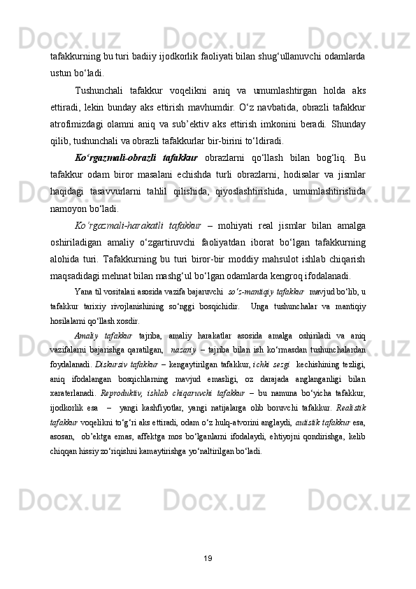 tafakkurning bu turi badiiy ijodkorlik faoliyati bilan shug‘ullanuvchi odamlarda
ustun bo‘ladi.
Tushunchali   tafakkur   voqelikni   aniq   va   umumlashtirgan   holda   aks
ettiradi,   lekin   bunday   aks   ettirish   mavhumdir.   O‘z   navbatida,   obrazli   tafakkur
atrofimizdagi   olamni   aniq   va   sub’ektiv   aks   ettirish   imkonini   beradi.   Shunday
qilib, tushunchali va obrazli tafakkurlar bir-birini to‘ldiradi.
Ko‘rgazmali-obrazli   tafakkur   obrazlarni   qo‘llash   bilan   bog‘liq.   Bu
tafakkur   odam   biror   masalani   echishda   turli   obrazlarni,   hodisalar   va   jismlar
haqidagi   tasavvurlarni   tahlil   qilishida,   qiyoslashtirishida,   umumlashtirishida
namoyon bo‘ladi.
Ko‘rgazmali-harakatli   tafakkur   –   mohiyati   real   jismlar   bilan   amalga
oshiriladigan   amaliy   o‘zgartiruvchi   faoliyatdan   iborat   bo‘lgan   tafakkurning
alohida   turi.   Tafakkurning   bu   turi   biror-bir   moddiy   mahsulot   ishlab   chiqarish
maqsadidagi mehnat bilan mashg‘ul bo‘lgan odamlarda kengroq ifodalanadi.
Yana til vositalari asosida vazifa bajaruvchi    so‘z-mantiqiy tafakkur    mavjud bo‘lib, u
tafakkur   tarixiy   rivojlanishining   so‘nggi   bosqichidir.     Unga   tushunchalar   va   mantiqiy
hosilalarni qo‘llash xosdir.
Amaliy   tafakkur   tajriba,   amaliy   harakatlar   asosida   amalga   oshiriladi   va   aniq
vazifalarni   bajarishga   qaratilgan,     nazariy   –   tajriba   bilan   ish   ko‘rmasdan   tushunchalardan
foydalanadi.   Diskursiv   tafakkur   –   kengaytirilgan   tafakkur,   ichki   sezgi     kechishining   tezligi,
aniq   ifodalangan   bosqichlarning   mavjud   emasligi,   oz   darajada   anglanganligi   bilan
xaraterlanadi.   Reproduktiv,   ishlab   chiqaruvchi   tafakkur   –   bu   namuna   bo‘yicha   tafakkur,
ijodkorlik   esa     –     yangi   kashfiyotlar,   yangi   natijalarga   olib   boruvchi   tafakkur.   Realistik
tafakkur  voqelikni to‘g‘ri aks ettiradi, odam o‘z hulq-atvorini anglaydi,   autistik tafakkur   esa,
asosan,     ob’ektga   emas,   affektga   mos   bo‘lganlarni   ifodalaydi,   ehtiyojni   qondirishga,   kelib
chiqqan hissiy zo‘riqishni kamaytirishga yo‘naltirilgan bo‘ladi.
19 