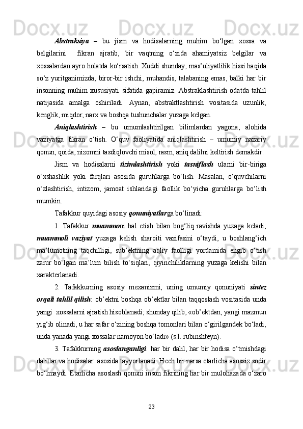 Abstraksiya   –   bu   jism   va   hodisalarning   muhim   bo‘lgan   xossa   va
belgilarini     fikran   ajratib,   bir   vaqtning   o‘zida   ahamiyatsiz   belgilar   va
xossalardan ayro holatda ko‘rsatish. Xuddi shunday, mas’uliyatlilik hissi haqida
so‘z  yuritganimizda,   biror-bir   ishchi,  muhandis,   talabaning  emas,   balki   har   bir
insonning   muhim   xususiyati   sifatida   gapiramiz.   Abstraklashtirish   odatda   tahlil
natijasida   amalga   oshiriladi.   Aynan,   abstraktlashtirish   vositasida   uzunlik,
kenglik, miqdor, narx va boshqa tushunchalar yuzaga kelgan.
Aniqlashtirish   –   bu   umumlashtirilgan   bilimlardan   yagona,   alohida
vaziyatga   fikran   o‘tish.   O‘quv   faoliyatida   aniqlashtirish   –   umumiy   nazariy
qonun, qoida, nizomni tasdiqlovchi misol, rasm, aniq dalilni keltirish demakdir.
Jism   va   hodisalarni   tizimlashtirish   yoki   tasniflash   ularni   bir-biriga
o‘xshashlik   yoki   farqlari   asosida   guruhlarga   bo‘lish.   Masalan,   o‘quvchilarni
o‘zlashtirish,   intizom,   jamoat   ishlaridagi   faollik   bo‘yicha   guruhlarga   bo‘lish
mumkin.
Tafakkur quyidagi asosiy  qonuniyatlar ga bo‘linadi:
1.   Tafakkur   muammo ni   hal   etish   bilan   bog‘liq   ravishda   yuzaga   keladi;
muammoli   vaziyat   yuzaga   kelish   sharoiti   vazifasini   o‘taydi,   u   boshlang‘ich
ma’lumotning   taqchilligi,   sub’ektning   aqliy   faolligi   yordamida   engib   o‘tish
zarur   bo‘lgan   ma’lum   bilish   to‘siqlari,   qiyinchiliklarning   yuzaga   kelishi   bilan
xarakterlanadi.
2.   Tafakkurning   asosiy   mexanizmi,   uning   umumiy   qonuniyati   sintez
orqali  tahlil  qilish : ob’ektni boshqa ob’ektlar bilan taqqoslash vositasida  unda
yangi  xossalarni ajratish hisoblanadi; shunday qilib, «ob’ektdan, yangi mazmun
yig‘ib olinadi, u har safar o‘zining boshqa tomonlari bilan o‘girilgandek bo‘ladi,
unda yanada yangi xossalar namoyon bo‘ladi» (s.l. rubinshteyn).
3. Tafakkurning   asoslanganligi : har bir dalil, har bir hodisa o‘tmishdagi
dalillar va hodisalar  asosida tayyorlanadi. Hech bir narsa etarlicha asossiz sodir
bo‘lmaydi. Etarlicha asoslash qonuni inson fikrining har bir mulohazada o‘zaro
23
