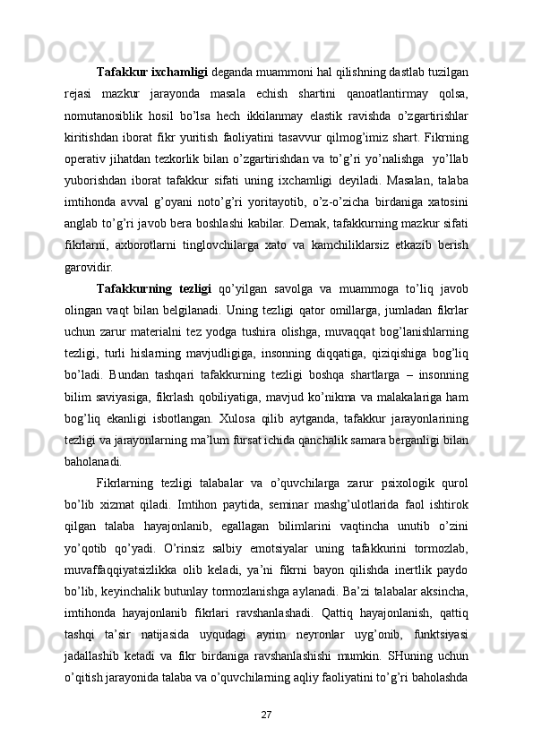         Tafakkur ixchamligi  deganda muammoni hal qilishning dastlab tuzilgan
rejasi   mazkur   jarayonda   masala   echish   shartini   qanoatlantirmay   qolsa,
nomutanosiblik   hosil   bo’lsa   hech   ikkilanmay   elastik   ravishda   o’zgartirishlar
kiritishdan   iborat   fikr   yuritish   faoliyatini   tasavvur   qilmog’imiz   shart.   Fikrning
operativ jihatdan tezkorlik bilan o’zgartirishdan va to’g’ri yo’nalishga   yo’llab
yuborishdan   iborat   tafakkur   sifati   uning   ixchamligi   deyiladi.   Masalan,   talaba
imtihonda   avval   g’oyani   noto’g’ri   yoritayotib,   o’z-o’zicha   birdaniga   xatosini
anglab to’g’ri javob bera boshlashi  kabilar. Demak, tafakkurning mazkur sifati
fikrlarni,   axborotlarni   tinglovchilarga   xato   va   kamchiliklarsiz   etkazib   berish
garovidir.
        Tafakkurning   tezligi   qo’yilgan   savolga   va   muammoga   to’liq   javob
olingan   vaqt   bilan   belgilanadi.   Uning   tezligi   qator   omillarga,   jumladan   fikrlar
uchun   zarur   materialni   tez   yodga   tushira   olishga,   muvaqqat   bog’lanishlarning
tezligi,   turli   hislarning   mavjudligiga,   insonning   diqqatiga,   qiziqishiga   bog’liq
bo’ladi.   Bundan   tashqari   tafakkurning   tezligi   boshqa   shartlarga   –   insonning
bilim   saviyasiga,   fikrlash   qobiliyatiga,   mavjud   ko’nikma   va   malakalariga   ham
bog’liq   ekanligi   isbotlangan.   Xulosa   qilib   aytganda,   tafakkur   jarayonlarining
tezligi va jarayonlarning ma’lum fursat ichida qanchalik samara berganligi bilan
baholanadi.
        Fikrlarning   tezligi   talabalar   va   o’quvchilarga   zarur   psixologik   qurol
bo’lib   xizmat   qiladi.   Imtihon   paytida,   seminar   mashg’ulotlarida   faol   ishtirok
qilgan   talaba   hayajonlanib,   egallagan   bilimlarini   vaqtincha   unutib   o’zini
yo’qotib   qo’yadi.   O’rinsiz   salbiy   emotsiyalar   uning   tafakkurini   tormozlab,
muvaffaqqiyatsizlikka   olib   keladi,   ya’ni   fikrni   bayon   qilishda   inertlik   paydo
bo’lib, keyinchalik butunlay tormozlanishga aylanadi. Ba’zi talabalar aksincha,
imtihonda   hayajonlanib   fikrlari   ravshanlashadi.   Qattiq   hayajonlanish,   qattiq
tashqi   ta’sir   natijasida   uyqudagi   ayrim   neyronlar   uyg’onib,   funktsiyasi
jadallashib   ketadi   va   fikr   birdaniga   ravshanlashishi   mumkin.   SHuning   uchun
o’qitish jarayonida talaba va o’quvchilarning aqliy faoliyatini to’g’ri baholashda
27 