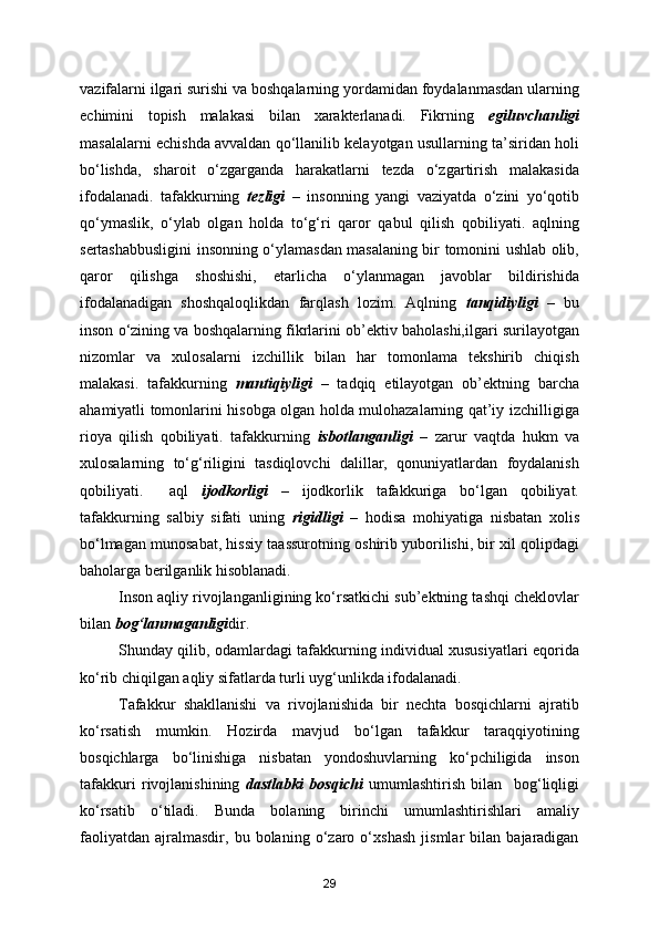 vazifalarni ilgari surishi va boshqalarning yordamidan foydalanmasdan ularning
echimini   topish   malakasi   bilan   xarakterlanadi.   Fikrning   egiluvchanligi
masalalarni echishda avvaldan qo‘llanilib kelayotgan usullarning ta’siridan holi
bo‘lishda,   sharoit   o‘zgarganda   harakatlarni   tezda   o‘zgartirish   malakasida
ifodalanadi.   tafakkurning   tezligi   –   insonning   yangi   vaziyatda   o‘zini   yo‘qotib
qo‘ymaslik,   o‘ylab   olgan   holda   to‘g‘ri   qaror   qabul   qilish   qobiliyati.   aqlning
sertashabbusligini insonning o‘ylamasdan masalaning bir tomonini ushlab olib,
qaror   qilishga   shoshishi,   etarlicha   o‘ylanmagan   javoblar   bildirishida
ifodalanadigan   shoshqaloqlikdan   farqlash   lozim.   Aqlning   tanqidiyligi   –   bu
inson o‘zining va boshqalarning fikrlarini ob’ektiv baholashi,ilgari surilayotgan
nizomlar   va   xulosalarni   izchillik   bilan   har   tomonlama   tekshirib   chiqish
malakasi.   tafakkurning   mantiqiyligi   –   tadqiq   etilayotgan   ob’ektning   barcha
ahamiyatli tomonlarini hisobga olgan holda mulohazalarning qat’iy izchilligiga
rioya   qilish   qobiliyati.   tafakkurning   isbotlanganligi   –   zarur   vaqtda   hukm   va
xulosalarning   to‘g‘riligini   tasdiqlovchi   dalillar,   qonuniyatlardan   foydalanish
qobiliyati.     aql   ijodkorligi   –   ijodkorlik   tafakkuriga   bo‘lgan   qobiliyat.
tafakkurning   salbiy   sifati   uning   rigidligi   –   hodisa   mohiyatiga   nisbatan   xolis
bo‘lmagan munosabat, hissiy taassurotning oshirib yuborilishi, bir xil qolipdagi
baholarga berilganlik hisoblanadi.
Inson aqliy rivojlanganligining ko‘rsatkichi sub’ektning tashqi cheklovlar
bilan  bog‘lanmaganligi dir.
Shunday qilib, odamlardagi tafakkurning individual xususiyatlari eqorida
ko‘rib chiqilgan aqliy sifatlarda turli uyg‘unlikda ifodalanadi.
Tafakkur   shakllanishi   va   rivojlanishida   bir   nechta   bosqichlarni   ajratib
ko‘rsatish   mumkin.   Hozirda   mavjud   bo‘lgan   tafakkur   taraqqiyotining
bosqichlarga   bo‘linishiga   nisbatan   yondoshuvlarning   ko‘pchiligida   inson
tafakkuri   rivojlanishining   dastlabki   bosqichi   umumlashtirish   bilan     bog‘liqligi
ko‘rsatib   o‘tiladi.   Bunda   bolaning   birinchi   umumlashtirishlari   amaliy
faoliyatdan   ajralmasdir,   bu   bolaning   o‘zaro   o‘xshash   jismlar   bilan   bajaradigan
29