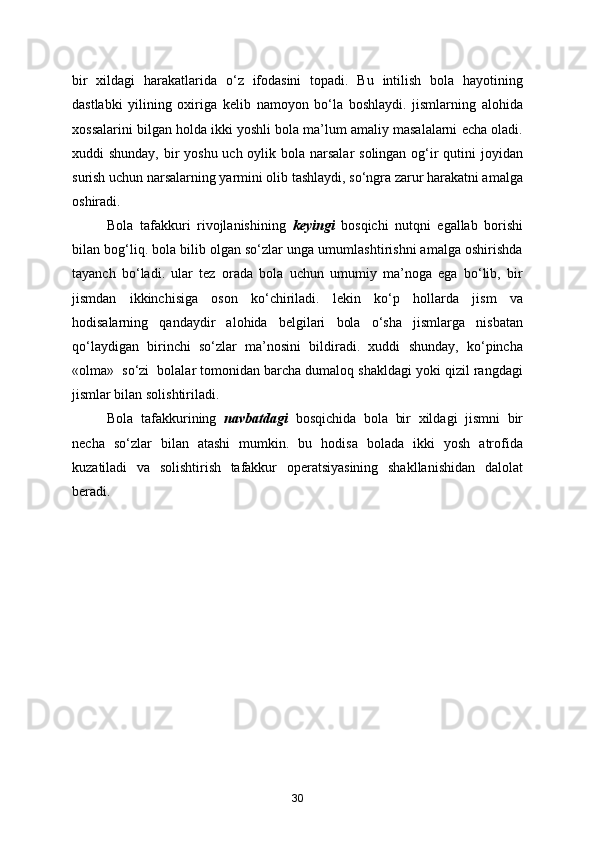 bir   xildagi   harakatlarida   o‘z   ifodasini   topadi.   Bu   intilish   bola   hayotining
dastlabki   yilining   oxiriga   kelib   namoyon   bo‘la   boshlaydi.   jismlarning   alohida
xossalarini bilgan holda ikki yoshli bola ma’lum amaliy masalalarni echa oladi.
xuddi shunday, bir yoshu uch oylik bola narsalar  solingan og‘ir qutini joyidan
surish uchun narsalarning yarmini olib tashlaydi, so‘ngra zarur harakatni amalga
oshiradi.
Bola   tafakkuri   rivojlanishining   keyingi   bosqichi   nutqni   egallab   borishi
bilan bog‘liq. bola bilib olgan so‘zlar unga umumlashtirishni amalga oshirishda
tayanch   bo‘ladi.   ular   tez   orada   bola   uchun   umumiy   ma’noga   ega   bo‘lib,   bir
jismdan   ikkinchisiga   oson   ko‘chiriladi.   lekin   ko‘p   hollarda   jism   va
hodisalarning   qandaydir   alohida   belgilari   bola   o‘sha   jismlarga   nisbatan
qo‘laydigan   birinchi   so‘zlar   ma’nosini   bildiradi.   xuddi   shunday,   ko‘pincha
«olma»  so‘zi  bolalar tomonidan barcha dumaloq shakldagi yoki qizil rangdagi
jismlar bilan solishtiriladi.
Bola   tafakkurining   navbatdagi   bosqichida   bola   bir   xildagi   jismni   bir
necha   so‘zlar   bilan   atashi   mumkin.   bu   hodisa   bolada   ikki   yosh   atrofida
kuzatiladi   va   solishtirish   tafakkur   operatsiyasining   shakllanishidan   dalolat
beradi.
 
 
30 