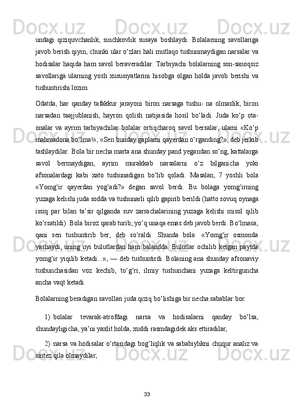 undagi   qiziquvchanlik,   sinchkovlik   susaya   boshlaydi.   Bolalarning   savollariga
javob berish qiyin, chunki ular o‘zlari hali mutlaqo tushunmaydigan narsalar va
hodisalar  haqida  ham  savol   beraveradilar.  Tarbiyachi   bolalarning  son-sanoqsiz
savollariga   ularning   yosh   xususiyatlarini   hisobga   olgan   holda   javob   berishi   va
tushuntirishi lozim. 
Odatda,   har   qanday   tafakkur   jarayoni   biron   narsaga   tushu-   na   olmaslik,   biron
narsadan   taajjublanish,   hayron   qolish   natijasida   hosil   bo‘ladi.   Juda   ko‘p   ota-
onalar   va   ayrim   tarbiyachilar   bolalar   ortiqcharoq   savol   bersalar,   ularni   «Ko‘p
mahmadona bo‘lma!», «Sen bunday gaplarni qayerdan o‘rganding?», deb jerkib
tashlaydilar. Bola bir necha marta ana shunday pand yegandan so‘ng, kattalarga
savol   bermaydigan,   ayrim   murakkab   narsalarni   o‘z   bilganicha   yoki
afsonalardagi   kabi   xato   tushunadigan   bo‘lib   qoladi.   Masalan,   7   yoshli   bola
«Yomg‘ir   qayerdan   yog‘adi?»   degan   savol   berdi.   Bu   bolaga   yomg‘irning
yuzaga kelishi juda sodda va tushunarli qilib gapirib berildi (hatto sovuq oynaga
issiq   par   bilan   ta’sir   qilganda   suv   zarrachalarining   yuzaga   kelishi   misol   qilib
ko‘rsatildi). Bola biroz qarab turib, yo‘q unaqa emas deb javob berdi. Bo‘lmasa,
qani   sen   tushuntirib   ber,   deb   so‘raldi.   Shunda   bola:   «Yomg‘ir   osmonda
yashaydi,   uning   uyi   bulutlardan   ham   balandda.   Bulutlar   ochilib   ketgan   paytda
yomg‘ir  yiqilib ketadi...»,  — deb tushuntirdi. Bolaning ana shunday  afsonaviy
tushunchasidan   voz   kechib,   to‘g‘ri,   ilmiy   tushunchani   yuzaga   keltirguncha
ancha vaqt ketadi. 
Bolalarning beradigan savollari juda qiziq bo‘lishiga bir necha sabablar bor: 
1) bolalar   tevarak-atrofdagi   narsa   va   hodisalarni   qanday   bo‘lsa,
shundayligicha, ya’ni yaxlit holda, xuddi rasmdagidek aks ettiradilar; 
2) narsa va hodisalar o‘rtasidagi bog‘liqlik va sababiylikni chuqur analiz va
sintez qila olmaydilar; 
33
