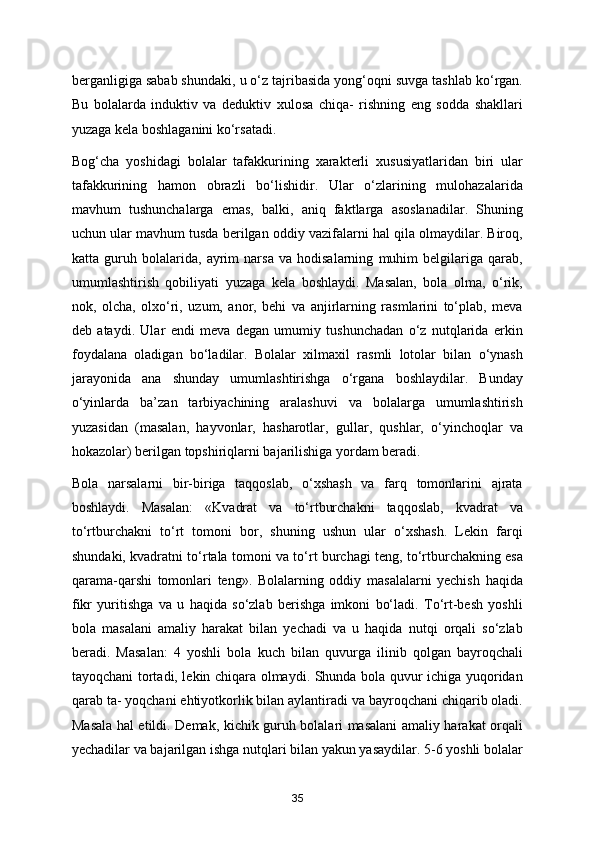 berganligiga sabab shundaki, u o‘z tajribasida yong‘oqni suvga tashlab ko‘rgan.
Bu   bolalarda   induktiv   va   deduktiv   xulosa   chiqa-   rishning   eng   sodda   shakllari
yuzaga kela boshlaganini ko‘rsatadi. 
Bog‘cha   yoshidagi   bolalar   tafakkurining   xarakterli   xususiyatlaridan   biri   ular
tafakkurining   hamon   obrazli   bo‘lishidir.   Ular   o‘zlarining   mulohazalarida
mavhum   tushunchalarga   emas,   balki,   aniq   faktlarga   asoslanadilar.   Shuning
uchun ular mavhum tusda berilgan oddiy vazifalarni hal qila olmaydilar. Biroq,
katta   guruh   bolalarida,   ayrim   narsa   va   hodisalarning   muhim   belgilariga   qarab,
umumlashtirish   qobiliyati   yuzaga   kela   boshlaydi.   Masalan,   bola   olma,   o‘rik,
nok,   olcha,   olxo‘ri,   uzum,   anor,   behi   va   anjirlarning   rasmlarini   to‘plab,   meva
deb   ataydi.   Ular   endi   meva   degan   umumiy   tushunchadan   o‘z   nutqlarida   erkin
foydalana   oladigan   bo‘ladilar.   Bolalar   xilmaxil   rasmli   lotolar   bilan   o‘ynash
jarayonida   ana   shunday   umumlashtirishga   o‘rgana   boshlaydilar.   Bunday
o‘yinlarda   ba’zan   tarbiyachining   aralashuvi   va   bolalarga   umumlashtirish
yuzasidan   (masalan,   hayvonlar,   hasharotlar,   gullar,   qushlar,   o‘yinchoqlar   va
hokazolar) berilgan topshiriqlarni bajarilishiga yordam beradi. 
Bola   narsalarni   bir-biriga   taqqoslab,   o‘xshash   va   farq   tomonlarini   ajrata
boshlaydi.   Masalan:   «Kvadrat   va   to‘rtburchakni   taqqoslab,   kvadrat   va
to‘rtburchakni   to‘rt   tomoni   bor,   shuning   ushun   ular   o‘xshash.   Lekin   farqi
shundaki, kvadratni to‘rtala tomoni va to‘rt burchagi teng, to‘rtburchakning esa
qarama-qarshi   tomonlari   teng».   Bolalarning   oddiy   masalalarni   yechish   haqida
fikr   yuritishga   va   u   haqida   so‘zlab   berishga   imkoni   bo‘ladi.   To‘rt-besh   yoshli
bola   masalani   amaliy   harakat   bilan   yechadi   va   u   haqida   nutqi   orqali   so‘zlab
beradi.   Masalan:   4   yoshli   bola   kuch   bilan   quvurga   ilinib   qolgan   bayroqchali
tayoqchani tortadi, lekin chiqara olmaydi. Shunda bola quvur ichiga yuqoridan
qarab ta- yoqchani ehtiyotkorlik bilan aylantiradi va bayroqchani chiqarib oladi.
Masala hal etildi. Demak, kichik guruh bolalari masalani amaliy harakat orqali
yechadilar va bajarilgan ishga nutqlari bilan yakun yasaydilar. 5-6 yoshli bolalar
35