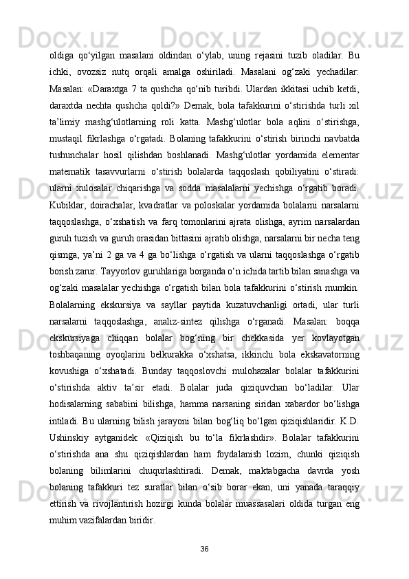 oldiga   qo‘yilgan   masalani   oldindan   o‘ylab,   uning   rejasini   tuzib   oladilar.   Bu
ichki,   ovozsiz   nutq   orqali   amalga   oshiriladi.   Masalani   og‘zaki   yechadilar:
Masalan:   «Daraxtga   7   ta   qushcha   qo‘nib   turibdi.   Ulardan   ikkitasi   uchib   ketdi,
daraxtda   nechta   qushcha   qoldi?»   Demak,   bola   tafakkurini   o‘stirishda   turli   xil
ta’limiy   mashg‘ulotlarning   roli   katta.   Mashg‘ulotlar   bola   aqlini   o‘stirishga,
mustaqil   fikrlashga   o‘rgatadi.   Bolaning   tafakkurini   o‘stirish   birinchi   navbatda
tushunchalar   hosil   qilishdan   boshlanadi.   Mashg‘ulotlar   yordamida   elementar
matematik   tasavvurlarni   o‘stirish   bolalarda   taqqoslash   qobiliyatini   o‘stiradi:
ularni   xulosalar   chiqarishga   va   sodda   masalalarni   yechishga   o‘rgatib   boradi.
Kubiklar,   doirachalar,   kvadratlar   va   poloskalar   yordamida   bolalarni   narsalarni
taqqoslashga,   o‘xshatish   va   farq   tomonlarini   ajrata   olishga,   ayrim   narsalardan
guruh tuzish va guruh orasidan bittasini ajratib olishga, narsalarni bir necha teng
qismga,   ya’ni   2  ga   va   4  ga   bo‘lishga   o‘rgatish   va  ularni   taqqoslashga   o‘rgatib
borish zarur. Tayyorlov guruhlariga borganda o‘n ichida tartib bilan sanashga va
og‘zaki   masalalar   yechishga   o‘rgatish   bilan  bola   tafakkurini   o‘stirish   mumkin.
Bolalarning   ekskursiya   va   sayllar   paytida   kuzatuvchanligi   ortadi,   ular   turli
narsalarni   taqqoslashga,   analiz-sintez   qilishga   o‘rganadi.   Masalan:   boqqa
ekskursiyaga   chiqqan   bolalar   bog‘ning   bir   chekkasida   yer   kovlayotgan
toshbaqaning   oyoqlarini   belkurakka   o‘xshatsa,   ikkinchi   bola   ekskavatorning
kovushiga   o‘xshatadi.   Bunday   taqqoslovchi   mulohazalar   bolalar   tafakkurini
o‘stirishda   aktiv   ta’sir   etadi.   Bolalar   juda   qiziquvchan   bo‘ladilar.   Ular
hodisalarning   sababini   bilishga,   hamma   narsaning   siridan   xabardor   bo‘lishga
intiladi.   Bu   ularning   bilish   jarayoni   bilan   bog‘liq   bo‘lgan   qiziqishlaridir.   K.D.
Ushinskiy   aytganidek:   «Qiziqish   bu   to‘la   fikrlashdir».   Bolalar   tafakkurini
o‘stirishda   ana   shu   qiziqishlardan   ham   foydalanish   lozim,   chunki   qiziqish
bolaning   bilimlarini   chuqurlashtiradi.   Demak,   maktabgacha   davrda   yosh
bolaning   tafakkuri   tez   suratlar   bilan   o‘sib   borar   ekan,   uni   yanada   taraqqiy
ettirish   va   rivojlantirish   hozirgi   kunda   bolalar   muassasalari   oldida   turgan   eng
muhim vazifalardan biridir. 
36 