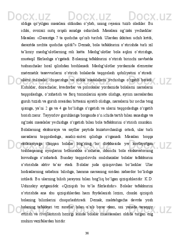oldiga   qo‘yilgan   masalani   oldindan   o‘ylab,   uning   rejasini   tuzib   oladilar.   Bu
ichki,   ovozsiz   nutq   orqali   amalga   oshiriladi.   Masalani   og‘zaki   yechadilar:
Masalan:   «Daraxtga   7   ta   qushcha   qo‘nib   turibdi.   Ulardan   ikkitasi   uchib   ketdi,
daraxtda   nechta   qushcha   qoldi?»   Demak,   bola   tafakkurini   o‘stirishda   turli   xil
ta’limiy   mashg‘ulotlarning   roli   katta.   Mashg‘ulotlar   bola   aqlini   o‘stirishga,
mustaqil   fikrlashga   o‘rgatadi.   Bolaning   tafakkurini   o‘stirish   birinchi   navbatda
tushunchalar   hosil   qilishdan   boshlanadi.   Mashg‘ulotlar   yordamida   elementar
matematik   tasavvurlarni   o‘stirish   bolalarda   taqqoslash   qobiliyatini   o‘stiradi:
ularni   xulosalar   chiqarishga   va   sodda   masalalarni   yechishga   o‘rgatib   boradi.
Kubiklar,   doirachalar,   kvadratlar   va   poloskalar   yordamida   bolalarni   narsalarni
taqqoslashga,   o‘xshatish   va   farq   tomonlarini   ajrata   olishga,   ayrim   narsalardan
guruh tuzish va guruh orasidan bittasini ajratib olishga, narsalarni bir necha teng
qismga,   ya’ni   2  ga   va   4  ga   bo‘lishga   o‘rgatish   va  ularni   taqqoslashga   o‘rgatib
borish zarur. Tayyorlov guruhlariga borganda o‘n ichida tartib bilan sanashga va
og‘zaki   masalalar   yechishga   o‘rgatish   bilan  bola   tafakkurini   o‘stirish   mumkin.
Bolalarning   ekskursiya   va   sayllar   paytida   kuzatuvchanligi   ortadi,   ular   turli
narsalarni   taqqoslashga,   analiz-sintez   qilishga   o‘rganadi.   Masalan:   boqqa
ekskursiyaga   chiqqan   bolalar   bog‘ning   bir   chekkasida   yer   kovlayotgan
toshbaqaning   oyoqlarini   belkurakka   o‘xshatsa,   ikkinchi   bola   ekskavatorning
kovushiga   o‘xshatadi.   Bunday   taqqoslovchi   mulohazalar   bolalar   tafakkurini
o‘stirishda   aktiv   ta’sir   etadi.   Bolalar   juda   qiziquvchan   bo‘ladilar.   Ular
hodisalarning   sababini   bilishga,   hamma   narsaning   siridan   xabardor   bo‘lishga
intiladi.   Bu   ularning   bilish   jarayoni   bilan   bog‘liq   bo‘lgan   qiziqishlaridir.   K.D.
Ushinskiy   aytganidek:   «Qiziqish   bu   to‘la   fikrlashdir».   Bolalar   tafakkurini
o‘stirishda   ana   shu   qiziqishlardan   ham   foydalanish   lozim,   chunki   qiziqish
bolaning   bilimlarini   chuqurlashtiradi.   Demak,   maktabgacha   davrda   yosh
bolaning   tafakkuri   tez   suratlar   bilan   o‘sib   borar   ekan,   uni   yanada   taraqqiy
ettirish   va   rivojlantirish   hozirgi   kunda   bolalar   muassasalari   oldida   turgan   eng
muhim vazifalardan biridir. 
36