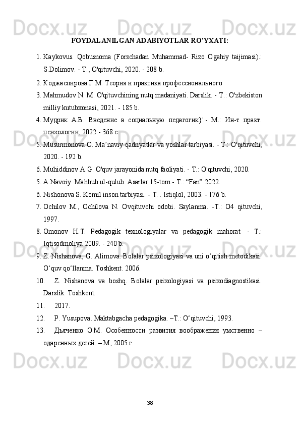 FOYDALANILGAN ADABIYOTLAR RO'YXATI:
1. Kaykovus.   Qobusnoma   (Forschadan   Muhammad-   Rizo   Ogahiy   taijimasi).:
S.Dolimov. - Т., O'qituvchi, 2020. - 208 b.  
2. Коджаспирова Г.М. Теория и практика профессионального 
3. Mahmudov N.  М . O'qituvchining nutq madaniyati. Darslik. -  Т .: O'zbekiston
milliy kutubxonasi, 2021. - 185 b. 
4. Мудрик   А.В.   Введение   в   социальную   педагогик}'.-   М.:   Ин-т   практ.
психологии, 2022.- 368 с.  
5. Musurmonova О. Ma’naviy qadriyatlar va yoshlar tarbiyasi. - Т.: O'qituvchi,
2020. - 192 b. 
6. Muhiddinov A.G. O'quv jarayonida nutq faoliyati. - Т.: O'qituvchi, 2020.  
5. A.Navoiy. Mahbub ul-qulub.  Asarlar 15-tom.- Т.: “Fan” 2022. 
6. Nishonova S. Komil inson tarbiyasi. -  Т . .  Istiqlol, 2003. - 176 b.  
7. Ochilov   М .,   Ochilova   N.   Ovqituvchi   odobi.   Saylanma.   -Т.:   О4   qituvchi,
1997. 
8. Omonov   H.T.   Pedagogik   texnologiyalar   va   pedagogik   mahorat.   -   Т.:
Iqtisodmoliya 2009. - 240 b.  
9. Z. Nishanova, G. Alimova. Bolalar psixologiyasi va uni o‘qitish metodikasi.
O‘quv qo‘llanma. Toshkent. 2006. 
10. Z.   Nishanova   va   boshq.   Bolalar   psixologiyasi   va   psixodiagnostikasi.
Darslik. Toshkent. 
11. 2017. 
12. P. Yusupova. Maktabgacha pedagogika. –T.: O‘qituvchi, 1993. 
13. Дьяченко   О.М.   Особенности   развития   воображения   умственно   –
одаренных детей. – М, 2005 г. 
38 