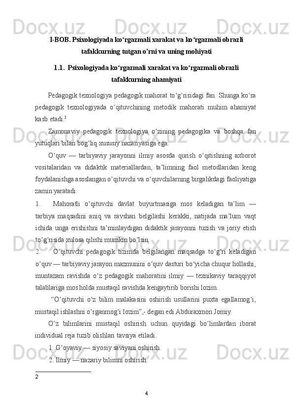 I-BOB. Psixologiyada ko rgazmali xarakat va ko rgazmali obrazliʻ ʻ
tafakkurning tutgan o'rni va uning mohiyati
1.1.  Psixologiyada ko rgazmali xarakat va ko rgazmali obrazli
ʻ ʻ
tafakkurning ahamiyati
           Pedagogik texnologiya pedagogik mahorat to g risidagi fan. Shunga ko ra	
ʻ ʻ ʻ
pedagogik   texnologiyada   o qituvchining   metodik   mahorati   muhim   ahamiyat	
ʻ
kasb etadi. 2
 
Zamonaviy   pedagogik   texnologiya   o zining   pedagogika   va   boshqa   fan	
ʻ
yutuqlari bilan bog liq xususiy nazariyasiga ega: 	
ʻ
O quv   —   tarbiyaviy   jarayonni   ilmiy   asosda   qurish   o qitishning   axborot	
ʻ ʻ
vositalaridan   va   didaktik   materiallardan,   ta’limning   faol   metodlaridan   keng
foydalanishga asoslangan o qituvchi va o quvchilarning birgalikdagi faoliyatiga	
ʻ ʻ
zamin yaratadi. 
1. Mahoratli   o qituvchi   davlat   buyurtmasiga   mos   keladigan   ta’lim   —	
ʻ
tarbiya   maqsadini   aniq   va   ravshan   belgilashi   kerakki,   natijada   ma’lum   vaqt
ichida   unga   erishishni   ta’minlaydigan   didaktik   jarayonni   tuzish   va   joriy   etish
to g risida xulosa qilishi mumkin bo lsin. 	
ʻ ʻ ʻ
2. O qituvchi   pedagogik   tizimda   belgilangan   maqsadga   to g ri   keladigan	
ʻ ʻ ʻ
o quv — tarbiyaviy jarayon mazmunini o quv dasturi bo yicha chuqur hollashi,	
ʻ ʻ ʻ
muntazam   ravishda   o z   pedagogik   mahoratini   ilmiy   —   texnikaviy   taraqqiyot	
ʻ
talablariga mos holda mustaqil ravishda kengaytirib borishi lozim. 
  “O qituvchi   o z   bilim   malakasini   oshirish   usullarini   puxta   egallamog i,	
ʻ ʻ ʻ
mustaqil ishlashni o rganmog i lozim”,- degan edi Abduraxmon Jomiy. 	
ʻ ʻ
O z   bilimlarini   mustaqil   oshirish   uchun   quyidagi   bo limlardan   iborat	
ʻ ʻ
individual reja tuzib olishlari tavsiya etiladi. 
1. G oyaviy — siyosiy saviyani oshirish. 	
ʻ
2. Ilmiy — nazariy bilimni oshirish. 
2
4