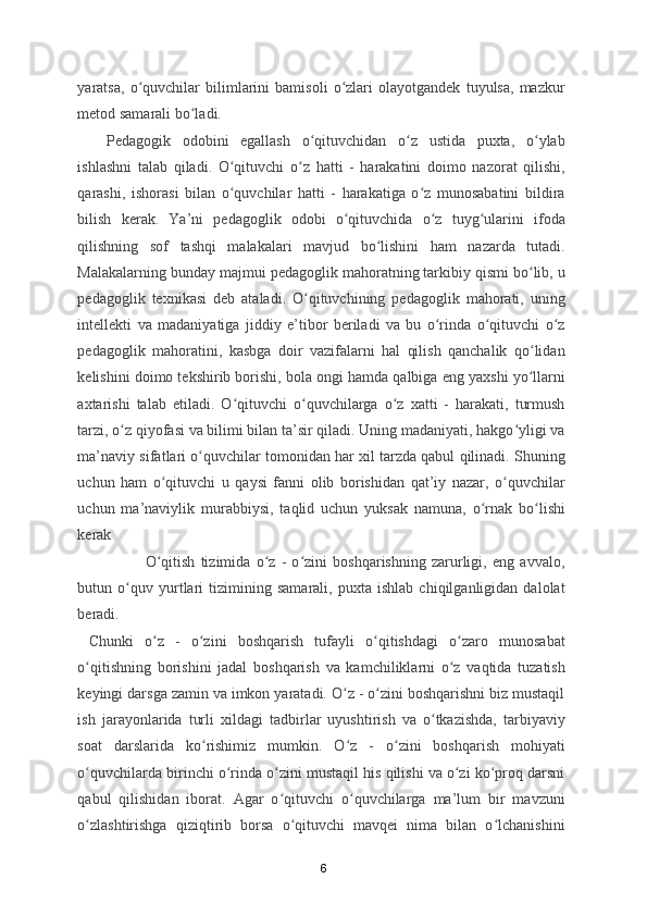 yaratsa,   o quvchilar   bilimlarini   bamisoli   o zlari   olayotgandek   tuyulsa,   mazkurʻ ʻ
metod samarali bo ladi. 	
ʻ
Pedagogik   odobini   egallash   o qituvchidan   o z   ustida   puxta,   o ylab	
ʻ ʻ ʻ
ishlashni   talab   qiladi.   O qituvchi   o z   hatti   -   harakatini   doimo   nazorat   qilishi,	
ʻ ʻ
qarashi,   ishorasi   bilan   o quvchilar   hatti   -   harakatiga   o z   munosabatini   bildira
ʻ ʻ
bilish   kerak.   Ya’ni   pedagoglik   odobi   o qituvchida   o z   tuyg ularini   ifoda	
ʻ ʻ ʻ
qilishning   sof   tashqi   malakalari   mavjud   bo lishini   ham   nazarda   tutadi.	
ʻ
Malakalarning bunday majmui pedagoglik mahoratning tarkibiy qismi bo lib, u	
ʻ
pedagoglik   texnikasi   deb   ataladi.   O qituvchining   pedagoglik   mahorati,   uning	
ʻ
intellekti   va   madaniyatiga   jiddiy   e’tibor   beriladi   va   bu   o rinda   o qituvchi   o z	
ʻ ʻ ʻ
pedagoglik   mahoratini,   kasbga   doir   vazifalarni   hal   qilish   qanchalik   qo lidan	
ʻ
kelishini doimo tekshirib borishi, bola ongi hamda qalbiga eng yaxshi yo llarni
ʻ
axtarishi   talab   etiladi.   O qituvchi   o quvchilarga   o z   xatti   -   harakati,   turmush	
ʻ ʻ ʻ
tarzi, o z qiyofasi va bilimi bilan ta’sir qiladi. Uning madaniyati, hakgo yligi va	
ʻ ʻ
ma’naviy sifatlari o quvchilar tomonidan har xil tarzda qabul qilinadi. Shuning	
ʻ
uchun   ham   o qituvchi   u   qaysi   fanni   olib   borishidan   qat’iy   nazar,   o quvchilar	
ʻ ʻ
uchun   ma’naviylik   murabbiysi,   taqlid   uchun   yuksak   namuna,   o rnak   bo lishi	
ʻ ʻ
kerak 
                        O qitish   tizimida   o z   -   o zini   boshqarishning   zarurligi,   eng   avvalo,	
ʻ ʻ ʻ
butun   o quv   yurtlari   tizimining   samarali,   puxta   ishlab   chiqilganligidan   dalolat	
ʻ
beradi.   
  Chunki   o z   -   o zini   boshqarish   tufayli   o qitishdagi   o zaro   munosabat	
ʻ ʻ ʻ ʻ
o qitishning   borishini   jadal   boshqarish   va   kamchiliklarni   o z   vaqtida   tuzatish	
ʻ ʻ
keyingi darsga zamin va imkon yaratadi. O z - o zini boshqarishni biz mustaqil	
ʻ ʻ
ish   jarayonlarida   turli   xildagi   tadbirlar   uyushtirish   va   o tkazishda,   tarbiyaviy	
ʻ
soat   darslarida   ko rishimiz   mumkin.   O z   -   o zini   boshqarish   mohiyati	
ʻ ʻ ʻ
o quvchilarda birinchi o rinda o zini mustaqil his qilishi va o zi ko proq darsni	
ʻ ʻ ʻ ʻ ʻ
qabul   qilishidan   iborat.   Agar   o qituvchi   o quvchilarga   ma’lum   bir   mavzuni	
ʻ ʻ
o zlashtirishga   qiziqtirib   borsa   o qituvchi   mavqei   nima   bilan   o lchanishini	
ʻ ʻ ʻ
6