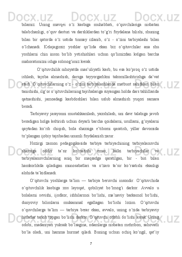 bilamiz.   Uning   mavqei   o z   kasbiga   muhabbati,   o quvchilariga   nisbatanʻ ʻ
talabchanligi,   o quv   dasturi   va   darsliklardan   to g ri   foydalana   bilishi,   shuning	
ʻ ʻ ʻ
bilan   bir   qatorda   o z   ustida   tinmay   izlanib,   o z   -   o zini   tarbiyalashi   bilan	
ʻ ʻ ʻ
o lchanadi.   Kelajagimiz   yoshlar   qo lida   ekan   biz   o qituvchilar   ana   shu	
ʻ ʻ ʻ
yoshlarni   chin   inson   bo lib   yetishishlari   uchun   qo limizdan   kelgan   barcha	
ʻ ʻ
mahoratimizni ishga solmog imiz kerak. 	
ʻ
                  O qituvchilik   nihoyatda   mas’uliyatli   kasb,   bu   esa   ko proq   o z   ustida	
ʻ ʻ ʻ
ishlash,   tajriba   almashish,   darsga   tayyorgarlikni   takomillashtirishga   da’vat
etadi.   O qituvchilarning   o z   -   o zini   tarbiyalashlarida   matbuot   sahifalari   bilan	
ʻ ʻ ʻ
tanishishi, ilg or o qituvchilarning tajribalariga suyangan holda dars tahlillarida	
ʻ ʻ
qatnashishi,   jamoadagi   kasbdoshlari   bilan   uslub   almashish   yuqori   samara
beradi. 
Tarbiyaviy   jarayonni   mustahkamlash,   yaxshilash,   uni   davr   talabiga   javob
beradigan holga keltirish uchun deyarli barcha qoidalarni, usullarni, g oyalarni	
ʻ
qaytadan   ko rib   chiqish,   bola   shaxsiga   e’tiborni   qaratish,   yillar   davomida	
ʻ
to plangan ijobiy tajribadan unumli foydalanish zarur. 	
ʻ
Hozirgi   zamon   pedagogikasida   tarbiya   tarbiyachining   tarbiyalanuvchi
shaxsiga   oddiy   ta’sir   ko rsatishi   emas,   balki   tarbiyachilar   va	
ʻ
tarbiyalanuvchilarning   aniq   bir   maqsadga   qaratilgan,   bir   -   biri   bilan
hamkorlikda   qiladigan   munosabatlari   va   o zaro   ta’sir   ko rsatishi   ekanligi	
ʻ ʻ
alohida ta’kidlanadi. 
O qituvchi   yoshlarga   ta’lim   —   tarbiya   beruvchi   insondir.   O qituvchida	
ʻ ʻ
o qituvchilik   kasbiga   xos   layoqat,   qobiliyat   bo lmog i   darkor.   Avvalo   u	
ʻ ʻ ʻ
bolalarni   sevishi,   ijodkor,   ishbilarmoi   bo lishi,   ma’naviy   barkamol   bo lishi,	
ʻ ʻ
dunyoviy   bilimlarni   mukammal   egallagan   bo lishi   lozim.   O qituvchi	
ʻ ʻ
o quvchilarga   ta’lim   —   tarbiya   berar   ekan,   avvalo,   uning   o zida   tarbiyaviy	
ʻ ʻ
hislatlar tarkib topgan bo lishi darkor. O qituvchi odobli 6o lishi kerak. Uning	
ʻ ʻ ʻ
odobi,   madaniyati   yuksak   bo lsagina,   odamlarga   nisbatan   mehribon,   sahovatli	
ʻ
bo la   oladi,   uni   hamma   hurmat   qiladi.   Buning   uchun   ochiq   ko ngil,   qat’iy	
ʻ ʻ
7