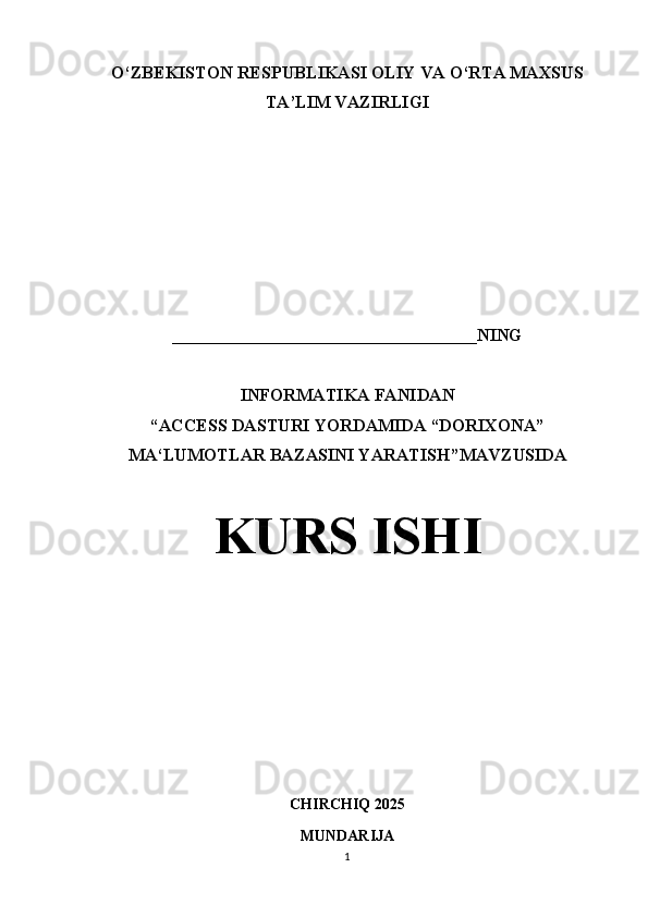 O‘ZBEKISTON RESPUBLIKASI OLIY VA O‘RTA MAXSUS
TA’LIM VAZIRLIGI
 
___________________________________NING
INFORMATIKA FANIDAN
“ ACCESS DASTURI YORDAMIDA “DORIXONA”
MA‘LUMOTLAR BAZASINI YARATISH ”MAVZUSIDA
KURS ISHI
CHIRCHIQ 2025
MUNDARIJA
1 