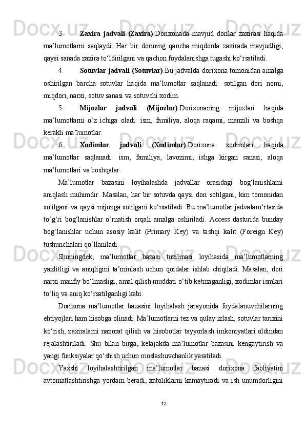 3. Zaxira   jadvali   (Zaxira) .Dorixonada   mavjud   dorilar   zaxirasi   haqida
ma’lumotlarni   saqlaydi.   Har   bir   dorining   qancha   miqdorda   zaxirada   mavjudligi,
qaysi sanada zaxira to‘ldirilgani va qachon foydalanishga tugashi ko‘rsatiladi.
4. Sotuvlar jadvali (Sotuvlar) .Bu jadvalda dorixona tomonidan amalga
oshirilgan   barcha   sotuvlar   haqida   ma’lumotlar   saqlanadi:   sotilgan   dori   nomi,
miqdori, narxi, sotuv sanasi va sotuvchi xodim.
5. Mijozlar   jadvali   (Mijozlar) .Dorixonaning   mijozlari   haqida
ma’lumotlarni   o‘z   ichiga   oladi:   ism,   familiya,   aloqa   raqami,   manzili   va   boshqa
kerakli ma’lumotlar.
6. Xodimlar   jadvali   (Xodimlar) .Dorixona   xodimlari   haqida
ma’lumotlar   saqlanadi:   ism,   familiya,   lavozimi,   ishga   kirgan   sanasi,   aloqa
ma’lumotlari va boshqalar.
Ma’lumotlar   bazasini   loyihalashda   jadvallar   orasidagi   bog‘lanishlarni
aniqlash muhimdir. Masalan,  har  bir  sotuvda qaysi  dori sotilgani, kim tomonidan
sotilgani va qaysi mijozga sotilgani ko‘rsatiladi. Bu ma’lumotlar jadvalaro‘rtasida
to‘g‘ri   bog‘lanishlar   o‘rnatish   orqali   amalga   oshiriladi.   Access   dasturida   bunday
bog‘lanishlar   uchun   asosiy   kalit   (Primary   Key)   va   tashqi   kalit   (Foreign   Key)
tushunchalari qo‘llaniladi.
Shuningdek,   ma’lumotlar   bazasi   tuzilmasi   loyihasida   ma’lumotlarning
yaxlitligi   va   aniqligini   ta’minlash   uchun   qoidalar   ishlab   chiqiladi.   Masalan,   dori
narxi manfiy bo‘lmasligi, amal qilish muddati o‘tib ketmaganligi, xodimlar ismlari
to‘liq va aniq ko‘rsatilganligi kabi.
Dorixona   ma’lumotlar   bazasini   loyihalash   jarayonida   foydalanuvchilarning
ehtiyojlari ham hisobga olinadi. Ma’lumotlarni tez va qulay izlash, sotuvlar tarixini
ko‘rish,   zaxiralarni   nazorat   qilish   va   hisobotlar   tayyorlash   imkoniyatlari   oldindan
rejalashtiriladi.   Shu   bilan   birga,   kelajakda   ma’lumotlar   bazasini   kengaytirish   va
yangi funksiyalar qo‘shish uchun moslashuvchanlik yaratiladi.
Yaxshi   loyihalashtirilgan   ma’lumotlar   bazasi   dorixona   faoliyatini
avtomatlashtirishga   yordam   beradi,   xatoliklarni   kamaytiradi   va   ish   unumdorligini
12 