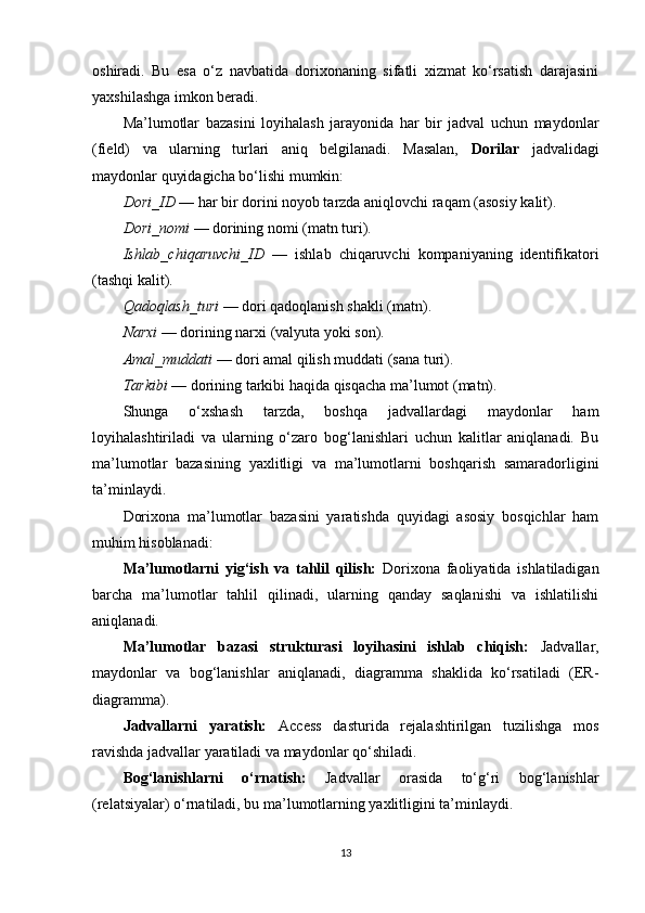 oshiradi.   Bu   esa   o‘z   navbatida   dorixonaning   sifatli   xizmat   ko‘rsatish   darajasini
yaxshilashga imkon beradi.
Ma’lumotlar   bazasini   loyihalash   jarayonida   har   bir   jadval   uchun   maydonlar
(field)   va   ularning   turlari   aniq   belgilanadi.   Masalan,   Dorilar   jadvalidagi
maydonlar quyidagicha bo‘lishi mumkin:
Dori_ID  — har bir dorini noyob tarzda aniqlovchi raqam (asosiy kalit).
Dori_nomi  — dorining nomi (matn turi).
Ishlab_chiqaruvchi_ID   —   ishlab   chiqaruvchi   kompaniyaning   identifikatori
(tashqi kalit).
Qadoqlash_turi  — dori qadoqlanish shakli (matn).
Narxi  — dorining narxi (valyuta yoki son).
Amal_muddati  — dori amal qilish muddati (sana turi).
Tarkibi  — dorining tarkibi haqida qisqacha ma’lumot (matn).
Shunga   o‘xshash   tarzda,   boshqa   jadvallardagi   maydonlar   ham
loyihalashtiriladi   va   ularning   o‘zaro   bog‘lanishlari   uchun   kalitlar   aniqlanadi.   Bu
ma’lumotlar   bazasining   yaxlitligi   va   ma’lumotlarni   boshqarish   samaradorligini
ta’minlaydi.
Dorixona   ma’lumotlar   bazasini   yaratishda   quyidagi   asosiy   bosqichlar   ham
muhim hisoblanadi:
Ma’lumotlarni   yig‘ish   va   tahlil   qilish:   Dorixona   faoliyatida   ishlatiladigan
barcha   ma’lumotlar   tahlil   qilinadi,   ularning   qanday   saqlanishi   va   ishlatilishi
aniqlanadi.
Ma’lumotlar   bazasi   strukturasi   loyihasini   ishlab   chiqish:   Jadvallar,
maydonlar   va   bog‘lanishlar   aniqlanadi,   diagramma   shaklida   ko‘rsatiladi   (ER-
diagramma).
Jadvallarni   yaratish:   Access   dasturida   rejalashtirilgan   tuzilishga   mos
ravishda jadvallar yaratiladi va maydonlar qo‘shiladi.
Bog‘lanishlarni   o‘rnatish:   Jadvallar   orasida   to‘g‘ri   bog‘lanishlar
(relatsiyalar) o‘rnatiladi, bu ma’lumotlarning yaxlitligini ta’minlaydi.
13 