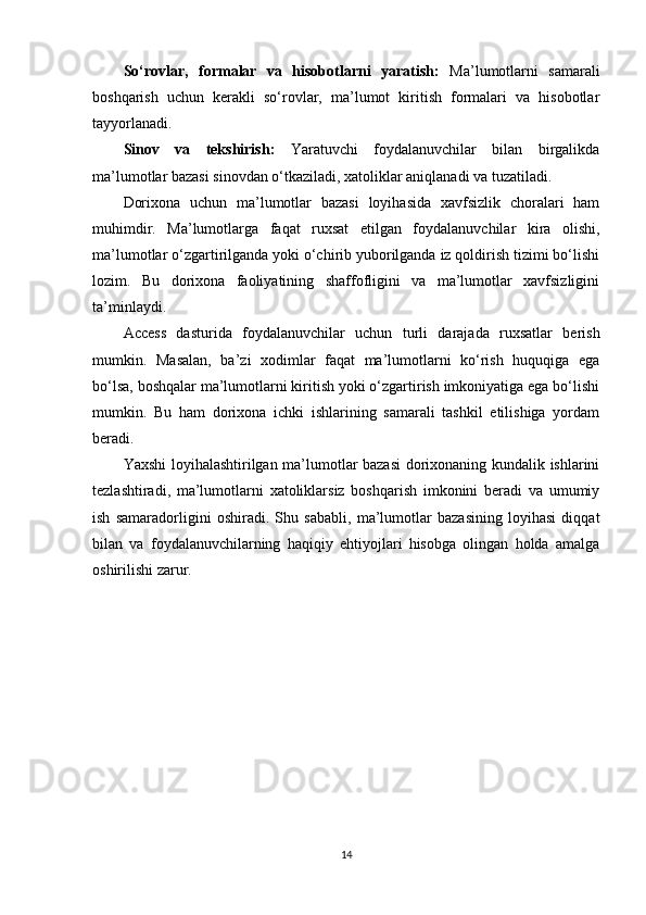 So‘rovlar,   formalar   va   hisobotlarni   yaratish:   Ma’lumotlarni   samarali
boshqarish   uchun   kerakli   so‘rovlar,   ma’lumot   kiritish   formalari   va   hisobotlar
tayyorlanadi.
Sinov   va   tekshirish:   Yaratuvchi   foydalanuvchilar   bilan   birgalikda
ma’lumotlar bazasi sinovdan o‘tkaziladi, xatoliklar aniqlanadi va tuzatiladi.
Dorixona   uchun   ma’lumotlar   bazasi   loyihasida   xavfsizlik   choralari   ham
muhimdir.   Ma’lumotlarga   faqat   ruxsat   etilgan   foydalanuvchilar   kira   olishi,
ma’lumotlar o‘zgartirilganda yoki o‘chirib yuborilganda iz qoldirish tizimi bo‘lishi
lozim.   Bu   dorixona   faoliyatining   shaffofligini   va   ma’lumotlar   xavfsizligini
ta’minlaydi.
Access   dasturida   foydalanuvchilar   uchun   turli   darajada   ruxsatlar   berish
mumkin.   Masalan,   ba’zi   xodimlar   faqat   ma’lumotlarni   ko‘rish   huquqiga   ega
bo‘lsa, boshqalar ma’lumotlarni kiritish yoki o‘zgartirish imkoniyatiga ega bo‘lishi
mumkin.   Bu   ham   dorixona   ichki   ishlarining   samarali   tashkil   etilishiga   yordam
beradi.
Yaxshi loyihalashtirilgan ma’lumotlar bazasi dorixonaning kundalik ishlarini
tezlashtiradi,   ma’lumotlarni   xatoliklarsiz   boshqarish   imkonini   beradi   va   umumiy
ish   samaradorligini   oshiradi.   Shu   sababli,   ma’lumotlar   bazasining   loyihasi   diqqat
bilan   va   foydalanuvchilarning   haqiqiy   ehtiyojlari   hisobga   olingan   holda   amalga
oshirilishi zarur.
           
14 
