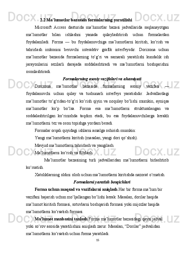       2.2 Ma’lumotlar bazasida formalarning yaratilishi
Microsoft   Access   dasturida   ma’lumotlar   bazasi   jadvallarida   saqlanayotgan
ma’lumotlar   bilan   ishlashni   yanada   qulaylashtirish   uchun   formalardan
foydalaniladi.   Forma   —   bu   foydalanuvchiga   ma’lumotlarni   kiritish,   ko‘rish   va
tahrirlash   imkonini   beruvchi   interaktiv   grafik   interfeysdir.   Dorixona   uchun
ma’lumotlar   bazasida   formalarning   to‘g‘ri   va   samarali   yaratilishi   kundalik   ish
jarayonlarini   sezilarli   darajada   soddalashtiradi   va   ma’lumotlarni   boshqarishni
osonlashtiradi.
Formalarning asosiy vazifalari va ahamiyati
Dorixona   ma’lumotlar   bazasida   formalarning   asosiy   vazifasi   —
foydalanuvchi   uchun   qulay   va   tushunarli   interfeys   yaratishdir.   Jadvallardagi
ma’lumotlar  to‘g‘ridan-to‘g‘ri   ko‘rish  qiyin va  noqulay bo‘lishi   mumkin, ayniqsa
ma’lumotlar   ko‘p   bo‘lsa.   Forma   esa   ma’lumotlarni   strukturalangan   va
soddalashtirilgan   ko‘rinishda   taqdim   etadi,   bu   esa   foydalanuvchilarga   kerakli
ma’lumotlarni tez va oson topishga yordam beradi.
Formalar orqali quyidagi ishlarni amalga oshirish mumkin:
Yangi ma’lumotlarni kiritish (masalan, yangi dori qo‘shish).
Mavjud ma’lumotlarni tahrirlash va yangilash.
Ma’lumotlarni ko‘rish va filtrlash.
        Ma’lumotlar   bazasining   turli   jadvallaridan   ma’lumotlarni   birlashtirib
ko‘rsatish.
Xatoliklarning oldini olish uchun ma’lumotlarni kiritishda nazorat o‘rnatish.
Formalarni yaratish bosqichlari
Forma uchun maqsad va vazifalarni aniqlash .Har bir forma ma’lum bir 
vazifani bajarish uchun mo‘ljallangan bo‘lishi kerak. Masalan, dorilar haqida 
ma’lumot kiritish formasi, sotuvlarni boshqarish formasi yoki mijozlar haqida 
ma’lumotlarni ko‘rsatish formasi.
Ma’lumot manbasini tanlash .Forma ma’lumotlar bazasidagi qaysi jadval 
yoki so‘rov asosida yaratilishini aniqlash zarur. Masalan, “Dorilar” jadvalidan 
ma’lumotlarni ko‘rsatish uchun forma yaratiladi.
15 