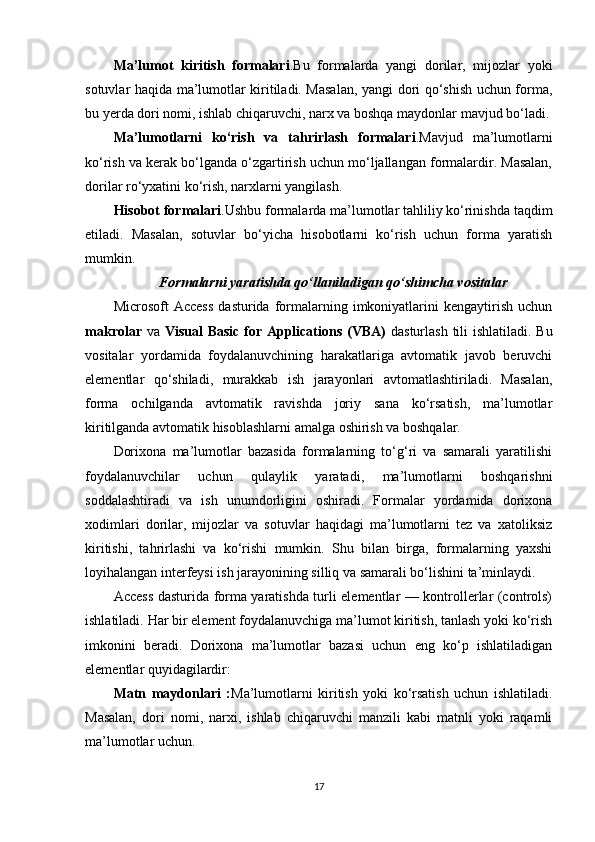 Ma’lumot   kiritish   formalari .Bu   formalarda   yangi   dorilar,   mijozlar   yoki
sotuvlar haqida ma’lumotlar kiritiladi. Masalan, yangi dori qo‘shish uchun forma,
bu yerda dori nomi, ishlab chiqaruvchi, narx va boshqa maydonlar mavjud bo‘ladi.
Ma’lumotlarni   ko‘rish   va   tahrirlash   formalari .Mavjud   ma’lumotlarni
ko‘rish va kerak bo‘lganda o‘zgartirish uchun mo‘ljallangan formalardir. Masalan,
dorilar ro‘yxatini ko‘rish, narxlarni yangilash.
Hisobot formalari .Ushbu formalarda ma’lumotlar tahliliy ko‘rinishda taqdim
etiladi.   Masalan,   sotuvlar   bo‘yicha   hisobotlarni   ko‘rish   uchun   forma   yaratish
mumkin.
Formalarni yaratishda qo‘llaniladigan qo‘shimcha vositalar
Microsoft   Access   dasturida  formalarning   imkoniyatlarini   kengaytirish   uchun
makrolar   va   Visual  Basic  for Applications (VBA)   dasturlash tili  ishlatiladi. Bu
vositalar   yordamida   foydalanuvchining   harakatlariga   avtomatik   javob   beruvchi
elementlar   qo‘shiladi,   murakkab   ish   jarayonlari   avtomatlashtiriladi.   Masalan,
forma   ochilganda   avtomatik   ravishda   joriy   sana   ko‘rsatish,   ma’lumotlar
kiritilganda avtomatik hisoblashlarni amalga oshirish va boshqalar.
Dorixona   ma’lumotlar   bazasida   formalarning   to‘g‘ri   va   samarali   yaratilishi
foydalanuvchilar   uchun   qulaylik   yaratadi,   ma’lumotlarni   boshqarishni
soddalashtiradi   va   ish   unumdorligini   oshiradi.   Formalar   yordamida   dorixona
xodimlari   dorilar,   mijozlar   va   sotuvlar   haqidagi   ma’lumotlarni   tez   va   xatoliksiz
kiritishi,   tahrirlashi   va   ko‘rishi   mumkin.   Shu   bilan   birga,   formalarning   yaxshi
loyihalangan interfeysi ish jarayonining silliq va samarali bo‘lishini ta’minlaydi.
Access dasturida forma yaratishda turli elementlar — kontrollerlar (controls)
ishlatiladi. Har bir element foydalanuvchiga ma’lumot kiritish, tanlash yoki ko‘rish
imkonini   beradi.   Dorixona   ma’lumotlar   bazasi   uchun   eng   ko‘p   ishlatiladigan
elementlar quyidagilardir:
Matn   maydonlari   : Ma’lumotlarni   kiritish   yoki   ko‘rsatish   uchun   ishlatiladi.
Masalan,   dori   nomi,   narxi,   ishlab   chiqaruvchi   manzili   kabi   matnli   yoki   raqamli
ma’lumotlar uchun.
17 
