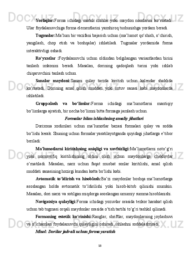 Yorliqlar: Forma   ichidagi   matnli   izohlar   yoki   maydon   nomlarini   ko‘rsatadi.
Ular foydalanuvchiga forma elementlarini yaxshiroq tushunishga yordam beradi.
Tugmalar: Ma’lum bir vazifani bajarish uchun (ma’lumot qo‘shish, o‘chirish,
yangilash,   chop   etish   va   boshqalar)   ishlatiladi.   Tugmalar   yordamida   forma
interaktivligi oshadi.
Ro‘yxatlar   : Foydalanuvchi   uchun   oldindan   belgilangan   variantlardan   birini
tanlash   imkonini   beradi.   Masalan,   dorining   qadoqlash   turini   yoki   ishlab
chiqaruvchini tanlash uchun.
Sanalar   maydoni: Sanani   qulay   tarzda   kiritish   uchun   kalendar   shaklida
ko‘rsatadi.   Dorining   amal   qilish   muddati   yoki   sotuv   sanasi   kabi   maydonlarda
ishlatiladi.
Gruppalash   va   bo‘limlar: Forma   ichidagi   ma’lumotlarni   mantiqiy
bo‘limlarga ajratish, bir necha bo‘limni bitta formaga jamlash uchun.
Formalar bilan ishlashning amaliy jihatlari
Dorixona   xodimlari   uchun   ma’lumotlar   bazasi   formalari   qulay   va   sodda
bo‘lishi kerak. Shuning uchun formalar yaratilayotganda quyidagi jihatlarga e’tibor
beriladi:
Ma’lumotlarni   kiritishning   aniqligi   va   xavfsizligi: Ma’lumotlarni   noto‘g‘ri
yoki   nomuvofiq   kiritilishining   oldini   olish   uchun   maydonlarga   cheklovlar
o‘rnatiladi.   Masalan,   narx   uchun   faqat   musbat   sonlar   kiritilishi,   amal   qilish
muddati sanasining hozirgi kundan katta bo‘lishi kabi.
Avtomatik   to‘ldirish   va   hisoblash: Ba’zi   maydonlar   boshqa   ma’lumotlarga
asoslangan   holda   avtomatik   to‘ldirilishi   yoki   hisob-kitob   qilinishi   mumkin.
Masalan, dori narxi va sotilgan miqdorga asoslangan umumiy summa hisoblanishi.
Navigatsiya qulayligi: Forma ichidagi yozuvlar  orasida  tezkor  harakat qilish
uchun tab tugmasi orqali maydonlar orasida o‘tish tartibi to‘g‘ri tashkil qilinadi.
Formaning   estetik   ko‘rinishi: Ranglar,   shriftlar,   maydonlarning   joylashuvi
va o‘lchamlari foydalanuvchi qulayligini oshiradi, ishlashni soddalashtiradi.
Misol: Dorilar jadvali uchun forma yaratish
18