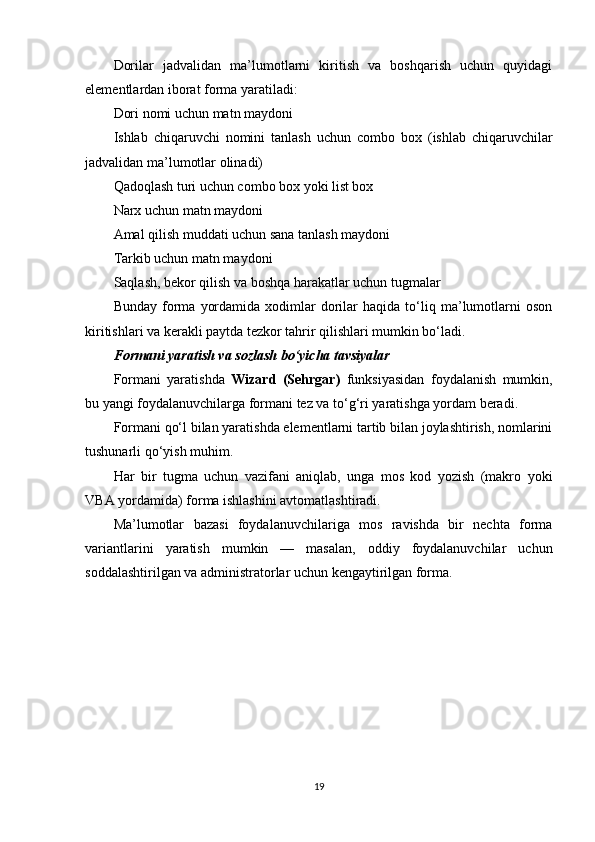 Dorilar   jadvalidan   ma’lumotlarni   kiritish   va   boshqarish   uchun   quyidagi
elementlardan iborat forma yaratiladi:
Dori nomi uchun matn maydoni
Ishlab   chiqaruvchi   nomini   tanlash   uchun   combo   box   (ishlab   chiqaruvchilar
jadvalidan ma’lumotlar olinadi)
Qadoqlash turi uchun combo box yoki list box
Narx uchun matn maydoni
Amal qilish muddati uchun sana tanlash maydoni
Tarkib uchun matn maydoni
Saqlash, bekor qilish va boshqa harakatlar uchun tugmalar
Bunday   forma   yordamida   xodimlar   dorilar   haqida  to‘liq  ma’lumotlarni   oson
kiritishlari va kerakli paytda tezkor tahrir qilishlari mumkin bo‘ladi.
Formani yaratish va sozlash bo‘yicha tavsiyalar
Formani   yaratishda   Wizard   (Sehrgar)   funksiyasidan   foydalanish   mumkin,
bu yangi foydalanuvchilarga formani tez va to‘g‘ri yaratishga yordam beradi.
Formani qo‘l bilan yaratishda elementlarni tartib bilan joylashtirish, nomlarini
tushunarli qo‘yish muhim.
Har   bir   tugma   uchun   vazifani   aniqlab,   unga   mos   kod   yozish   (makro   yoki
VBA yordamida) forma ishlashini avtomatlashtiradi.
Ma’lumotlar   bazasi   foydalanuvchilariga   mos   ravishda   bir   nechta   forma
variantlarini   yaratish   mumkin   —   masalan,   oddiy   foydalanuvchilar   uchun
soddalashtirilgan va administratorlar uchun kengaytirilgan forma.
19 