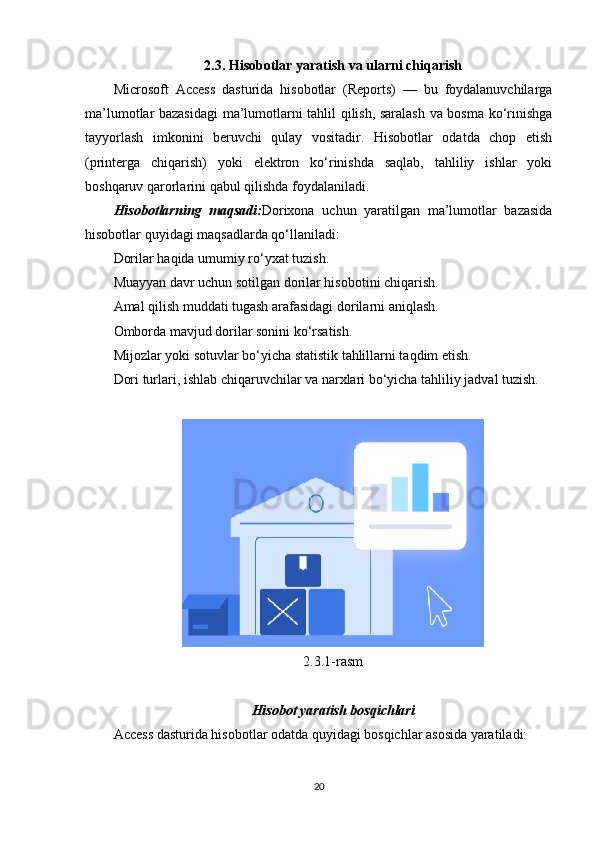 2.3. Hisobotlar yaratish va ularni chiqarish
Microsoft   Access   dasturida   hisobotlar   (Reports)   —   bu   foydalanuvchilarga
ma’lumotlar bazasidagi  ma’lumotlarni tahlil qilish, saralash va bosma ko‘rinishga
tayyorlash   imkonini   beruvchi   qulay   vositadir.   Hisobotlar   odatda   chop   etish
(printerga   chiqarish)   yoki   elektron   ko‘rinishda   saqlab,   tahliliy   ishlar   yoki
boshqaruv qarorlarini qabul qilishda foydalaniladi.
Hisobotlarning   maqsadi: Dorixona   uchun   yaratilgan   ma’lumotlar   bazasida
hisobotlar quyidagi maqsadlarda qo‘llaniladi:
Dorilar haqida umumiy ro‘yxat tuzish.
Muayyan davr uchun sotilgan dorilar hisobotini chiqarish.
Amal qilish muddati tugash arafasidagi dorilarni aniqlash.
Omborda mavjud dorilar sonini ko‘rsatish.
Mijozlar yoki sotuvlar bo‘yicha statistik tahlillarni taqdim etish.
Dori turlari, ishlab chiqaruvchilar va narxlari bo‘yicha tahliliy jadval tuzish.
2.3.1-rasm
Hisobot yaratish bosqichlari
Access dasturida hisobotlar odatda quyidagi bosqichlar asosida yaratiladi:
20 
