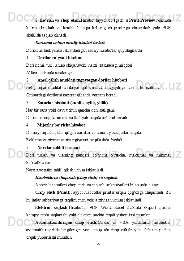8.   Ko‘rish va chop etish. Hisobot tayyor bo‘lgach, u   Print Preview   rejimida
ko‘rib   chiqiladi   va   kerakli   holatga   keltirilgach   printerga   chiqariladi   yoki   PDF
shaklida saqlab olinadi.
Dorixona uchun amaliy hisobot turlari
Dorixona faoliyatida ishlatiladigan asosiy hisobotlar quyidagilardir:
1. Dorilar ro‘yxati hisoboti
Dori nomi, turi, ishlab chiqaruvchi, narxi, zaxiradagi miqdori.
Alfavit tartibida saralangan.
2. Amal qilish muddati tugayotgan dorilar hisoboti
Belgilangan muddat ichida yaroqlilik muddati tugaydigan dorilar ko‘rsatiladi.
Ombordagi dorilarni nazorat qilishda yordam beradi.
3. Sotuvlar hisoboti (kunlik, oylik, yillik)
Har bir sana yoki davr uchun qancha dori sotilgani.
Dorixonaning daromadi va faoliyati haqida axborot beradi.
4. Mijozlar bo‘yicha hisobot
Doimiy mijozlar, ular qilgan xaridlar va umumiy xarajatlar haqida.
Reklama va xizmatlar strategiyasini belgilashda foydali.
5. Narxlar tahlili hisoboti
Dori   turlari   va   ularning   narxlari   bo‘yicha   o‘rtacha,   maksimal   va   minimal
ko‘rsatkichlar.
Narx siyosatini tahlil qilish uchun ishlatiladi.
Hisobotlarni chiqarish (chop etish) va saqlash
Access hisobotlari chop etish va saqlash imkoniyatlari bilan juda qulay:
Chop etish (Print): Tayyor hisobotlar printer orqali qog‘ozga chiqariladi. Bu
hujjatlar rahbariyatga taqdim etish yoki arxivlash uchun ishlatiladi.
Elektron   saqlash: Hisobotlar   PDF,   Word,   Excel   shaklida   eksport   qilinib,
kompyuterda saqlanishi yoki elektron pochta orqali yuborilishi mumkin.
Avtomatlashtirilgan   chop   etish: Makro   va   VBA   yordamida   hisobotlar
avtomatik   ravishda   belgilangan   vaqt   oralig‘ida   chop   etilishi   yoki   elektron   pochta
orqali yuborilishi mumkin.
22 