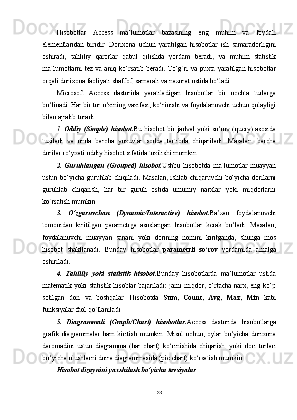 Hisobotlar   Access   ma’lumotlar   bazasining   eng   muhim   va   foydali
elementlaridan   biridir.   Dorixona   uchun   yaratilgan   hisobotlar   ish   samaradorligini
oshiradi,   tahliliy   qarorlar   qabul   qilishda   yordam   beradi,   va   muhim   statistik
ma’lumotlarni  tez va aniq ko‘rsatib  beradi. To‘g‘ri  va puxta yaratilgan hisobotlar
orqali dorixona faoliyati shaffof, samarali va nazorat ostida bo‘ladi.
Microsoft   Access   dasturida   yaratiladigan   hisobotlar   bir   nechta   turlarga
bo‘linadi. Har bir tur o‘zining vazifasi, ko‘rinishi va foydalanuvchi uchun qulayligi
bilan ajralib turadi.
1.   Oddiy (Simple)   hisobot. Bu  hisobot   bir   jadval  yoki   so‘rov  (query)  asosida
tuziladi   va   unda   barcha   yozuvlar   sodda   tartibda   chiqariladi.   Masalan,   barcha
dorilar ro‘yxati oddiy hisobot sifatida tuzilishi mumkin.
2.   Guruhlangan   (Grouped)   hisobot. Ushbu   hisobotda   ma’lumotlar   muayyan
ustun bo‘yicha guruhlab chiqiladi. Masalan,  ishlab chiqaruvchi  bo‘yicha dorilarni
guruhlab   chiqarish,   har   bir   guruh   ostida   umumiy   narxlar   yoki   miqdorlarni
ko‘rsatish mumkin.
3.   O‘zgaruvchan   (Dynamic/Interactive)   hisobot. Ba’zan   foydalanuvchi
tomonidan   kiritilgan   parametrga   asoslangan   hisobotlar   kerak   bo‘ladi.   Masalan,
foydalanuvchi   muayyan   sanani   yoki   dorining   nomini   kiritganda,   shunga   mos
hisobot   shakllanadi.   Bunday   hisobotlar   parametrli   so‘rov   yordamida   amalga
oshiriladi.
4.   Tahliliy   yoki   statistik   hisobot. Bunday   hisobotlarda   ma’lumotlar   ustida
matematik yoki  statistik  hisoblar  bajariladi:  jami  miqdor, o‘rtacha narx, eng ko‘p
sotilgan   dori   va   boshqalar.   Hisobotda   Sum,   Count,   Avg,   Max,   Min   kabi
funksiyalar faol qo‘llaniladi.
5.   Diagrammali   (Graph/Chart)   hisobotlar. Access   dasturida   hisobotlarga
grafik  diagrammalar   ham  kiritish  mumkin.  Misol   uchun,  oylar   bo‘yicha  dorixona
daromadini   ustun   diagramma   (bar   chart)   ko‘rinishida   chiqarish,   yoki   dori   turlari
bo‘yicha ulushlarni doira diagrammasida (pie chart) ko‘rsatish mumkin.
Hisobot dizaynini yaxshilash bo‘yicha tavsiyalar
23 