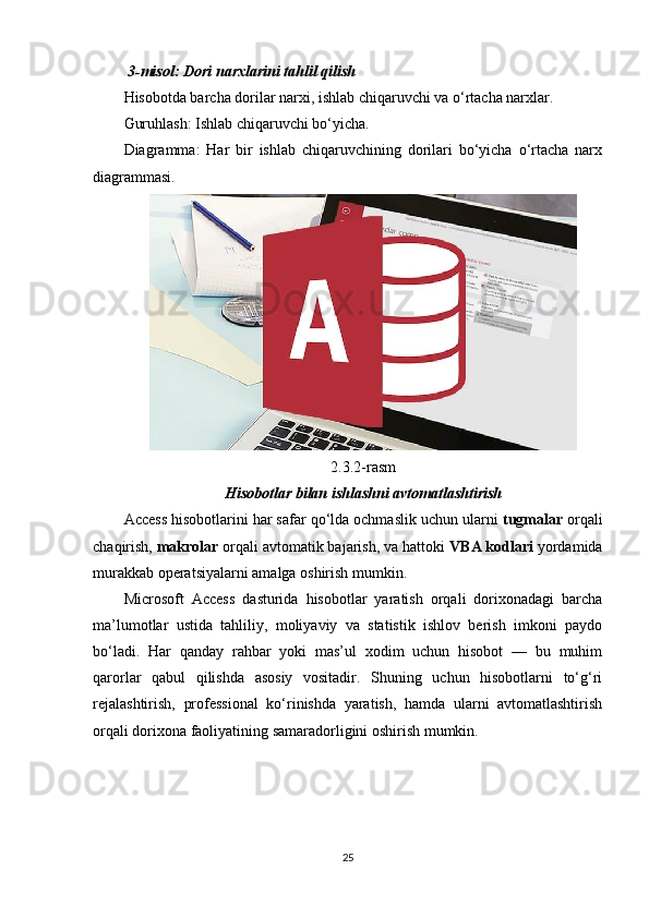   3-misol: Dori narxlarini tahlil qilish
Hisobotda barcha dorilar narxi, ishlab chiqaruvchi va o‘rtacha narxlar.
Guruhlash: Ishlab chiqaruvchi bo‘yicha.
Diagramma:   Har   bir   ishlab   chiqaruvchining   dorilari   bo‘yicha   o‘rtacha   narx
diagrammasi.
2.3.2-rasm
Hisobotlar bilan ishlashni avtomatlashtirish
Access hisobotlarini har safar qo‘lda ochmaslik uchun ularni  tugmalar  orqali
chaqirish,  makrolar  orqali avtomatik bajarish, va hattoki  VBA kodlari  yordamida
murakkab operatsiyalarni amalga oshirish mumkin.
Microsoft   Access   dasturida   hisobotlar   yaratish   orqali   dorixonadagi   barcha
ma’lumotlar   ustida   tahliliy,   moliyaviy   va   statistik   ishlov   berish   imkoni   paydo
bo‘ladi.   Har   qanday   rahbar   yoki   mas’ul   xodim   uchun   hisobot   —   bu   muhim
qarorlar   qabul   qilishda   asosiy   vositadir.   Shuning   uchun   hisobotlarni   to‘g‘ri
rejalashtirish,   professional   ko‘rinishda   yaratish,   hamda   ularni   avtomatlashtirish
orqali dorixona faoliyatining samaradorligini oshirish mumkin.
25 