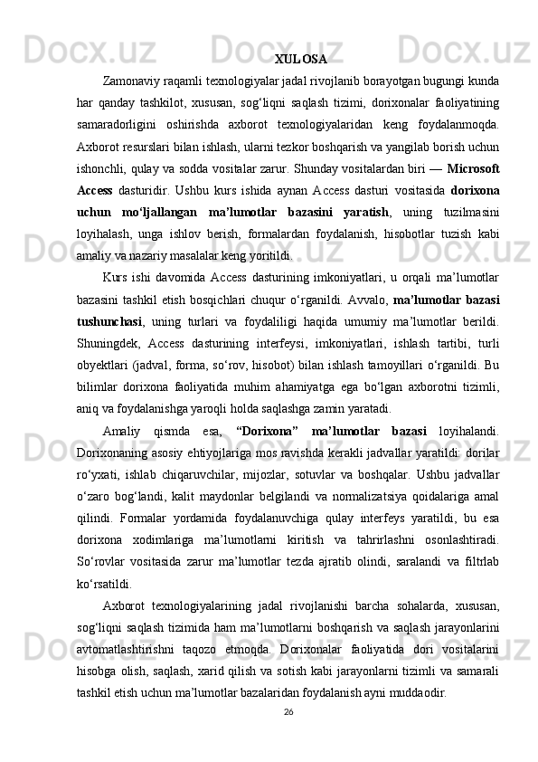 XULOSA
Zamonaviy raqamli texnologiyalar jadal rivojlanib borayotgan bugungi kunda
har   qanday   tashkilot,   xususan,   sog‘liqni   saqlash   tizimi,   dorixonalar   faoliyatining
samaradorligini   oshirishda   axborot   texnologiyalaridan   keng   foydalanmoqda.
Axborot resurslari bilan ishlash, ularni tezkor boshqarish va yangilab borish uchun
ishonchli, qulay va sodda vositalar zarur. Shunday vositalardan biri —   Microsoft
Access   dasturidir.   Ushbu   kurs   ishida   aynan   Access   dasturi   vositasida   dorixona
uchun   mo‘ljallangan   ma’lumotlar   bazasini   yaratish ,   uning   tuzilmasini
loyihalash,   unga   ishlov   berish,   formalardan   foydalanish,   hisobotlar   tuzish   kabi
amaliy va nazariy masalalar keng yoritildi.
Kurs   ishi   davomida   Access   dasturining   imkoniyatlari,   u   orqali   ma’lumotlar
bazasini   tashkil   etish   bosqichlari   chuqur   o‘rganildi.   Avvalo,   ma’lumotlar   bazasi
tushunchasi ,   uning   turlari   va   foydaliligi   haqida   umumiy   ma’lumotlar   berildi.
Shuningdek,   Access   dasturining   interfeysi,   imkoniyatlari,   ishlash   tartibi,   turli
obyektlari  (jadval, forma, so‘rov, hisobot)  bilan ishlash  tamoyillari  o‘rganildi. Bu
bilimlar   dorixona   faoliyatida   muhim   ahamiyatga   ega   bo‘lgan   axborotni   tizimli,
aniq va foydalanishga yaroqli holda saqlashga zamin yaratadi.
Amaliy   qismda   esa,   “Dorixona”   ma’lumotlar   bazasi   loyihalandi.
Dorixonaning asosiy  ehtiyojlariga mos ravishda kerakli jadvallar yaratildi: dorilar
ro‘yxati,   ishlab   chiqaruvchilar,   mijozlar,   sotuvlar   va   boshqalar.   Ushbu   jadvallar
o‘zaro   bog‘landi,   kalit   maydonlar   belgilandi   va   normalizatsiya   qoidalariga   amal
qilindi.   Formalar   yordamida   foydalanuvchiga   qulay   interfeys   yaratildi,   bu   esa
dorixona   xodimlariga   ma’lumotlarni   kiritish   va   tahrirlashni   osonlashtiradi.
So‘rovlar   vositasida   zarur   ma’lumotlar   tezda   ajratib   olindi,   saralandi   va   filtrlab
ko‘rsatildi.
Axborot   texnologiyalarining   jadal   rivojlanishi   barcha   sohalarda,   xususan,
sog‘liqni   saqlash   tizimida  ham   ma’lumotlarni   boshqarish   va  saqlash   jarayonlarini
avtomatlashtirishni   taqozo   etmoqda.   Dorixonalar   faoliyatida   dori   vositalarini
hisobga olish,  saqlash,  xarid qilish  va sotish  kabi  jarayonlarni  tizimli  va samarali
tashkil etish uchun ma’lumotlar bazalaridan foydalanish ayni muddaodir.
26 