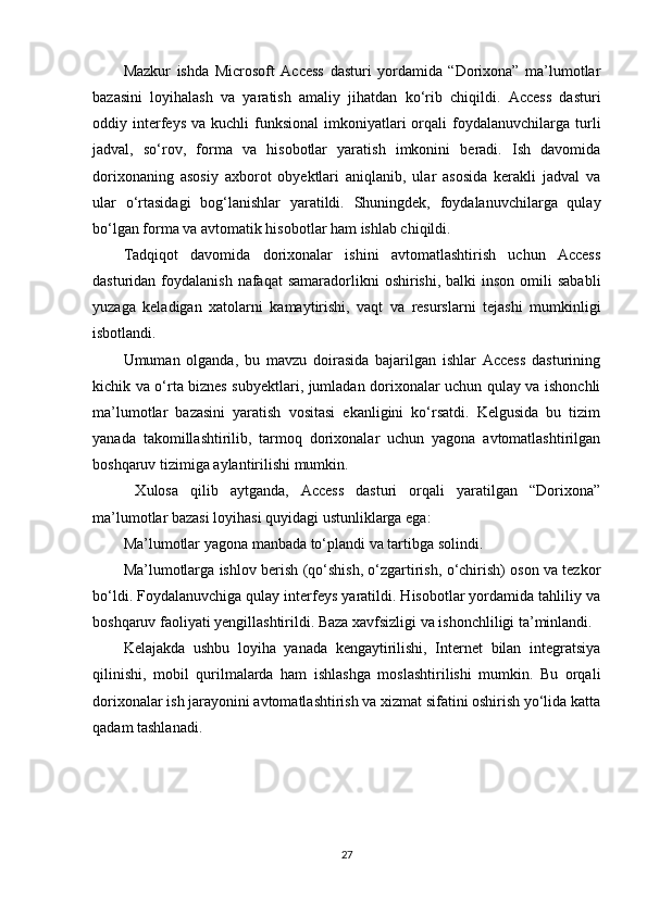Mazkur   ishda   Microsoft   Access   dasturi   yordamida   “Dorixona”   ma’lumotlar
bazasini   loyihalash   va   yaratish   amaliy   jihatdan   ko‘rib   chiqildi.   Access   dasturi
oddiy  interfeys   va  kuchli   funksional   imkoniyatlari  orqali   foydalanuvchilarga   turli
jadval,   so‘rov,   forma   va   hisobotlar   yaratish   imkonini   beradi.   Ish   davomida
dorixonaning   asosiy   axborot   obyektlari   aniqlanib,   ular   asosida   kerakli   jadval   va
ular   o‘rtasidagi   bog‘lanishlar   yaratildi.   Shuningdek,   foydalanuvchilarga   qulay
bo‘lgan forma va avtomatik hisobotlar ham ishlab chiqildi.
Tadqiqot   davomida   dorixonalar   ishini   avtomatlashtirish   uchun   Access
dasturidan  foydalanish  nafaqat   samaradorlikni  oshirishi,  balki  inson  omili   sababli
yuzaga   keladigan   xatolarni   kamaytirishi,   vaqt   va   resurslarni   tejashi   mumkinligi
isbotlandi.
Umuman   olganda,   bu   mavzu   doirasida   bajarilgan   ishlar   Access   dasturining
kichik va o‘rta biznes subyektlari, jumladan dorixonalar uchun qulay va ishonchli
ma’lumotlar   bazasini   yaratish   vositasi   ekanligini   ko‘rsatdi.   Kelgusida   bu   tizim
yanada   takomillashtirilib,   tarmoq   dorixonalar   uchun   yagona   avtomatlashtirilgan
boshqaruv tizimiga aylantirilishi mumkin.
  Xulosa   qilib   aytganda,   Access   dasturi   orqali   yaratilgan   “Dorixona”
ma’lumotlar bazasi loyihasi quyidagi ustunliklarga ega:
Ma’lumotlar yagona manbada to‘plandi va tartibga solindi.
Ma’lumotlarga ishlov berish (qo‘shish, o‘zgartirish, o‘chirish) oson va tezkor
bo‘ldi. Foydalanuvchiga qulay interfeys yaratildi. Hisobotlar yordamida tahliliy va
boshqaruv faoliyati yengillashtirildi. Baza xavfsizligi va ishonchliligi ta’minlandi.
Kelajakda   ushbu   loyiha   yanada   kengaytirilishi,   Internet   bilan   integratsiya
qilinishi,   mobil   qurilmalarda   ham   ishlashga   moslashtirilishi   mumkin.   Bu   orqali
dorixonalar ish jarayonini avtomatlashtirish va xizmat sifatini oshirish yo‘lida katta
qadam tashlanadi.
27 