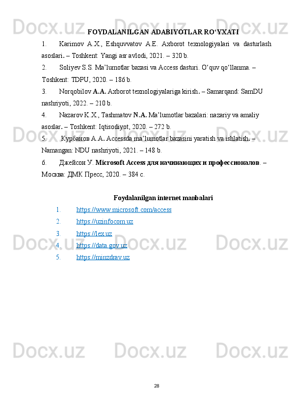 FOYDALANILGAN ADABIYOTLAR RO‘YXATI
1. Karimov   A.X.,   Eshquvvatov   A.E.   Axborot   texnologiyalari   va   dasturlash
asoslari . –  Toshkent: Yangi asr avlodi, 2021. – 320 b.
2. Soliyev S.S.  Ma’lumotlar bazasi va Access dasturi . O‘quv qo‘llanma. – 
Toshkent: TDPU, 2020. – 186 b.
3. Norqobilov  A.A.  Axborot texnologiyalariga kirish .  – Samarqand: SamDU 
nashriyoti, 2022. – 210 b.
4. Nazarov K.X., Tashmatov  N.A.  Ma’lumotlar bazalari: nazariy va amaliy 
asoslar . –  Toshkent: Iqtisodiyot, 2020. – 272 b.
5.   Курбанов   А . А .  Accessda ma’lumotlar bazasini yaratish va ishlatish .  – 
Namangan: NDU nashriyoti, 2021. – 148 b.
6. Джейсон У.  Microsoft Access для начинающих и профессионалов . – 
Москва: ДМК Пресс, 2020. – 384 с.
Foydalanilgan internet manbalari
1. https://www.microsoft.com/access   
2. https://uzinfocom.uz   
3. https://lex.uz   
4. https://data.gov.uz   
5. https://minzdrav.uz   
28 